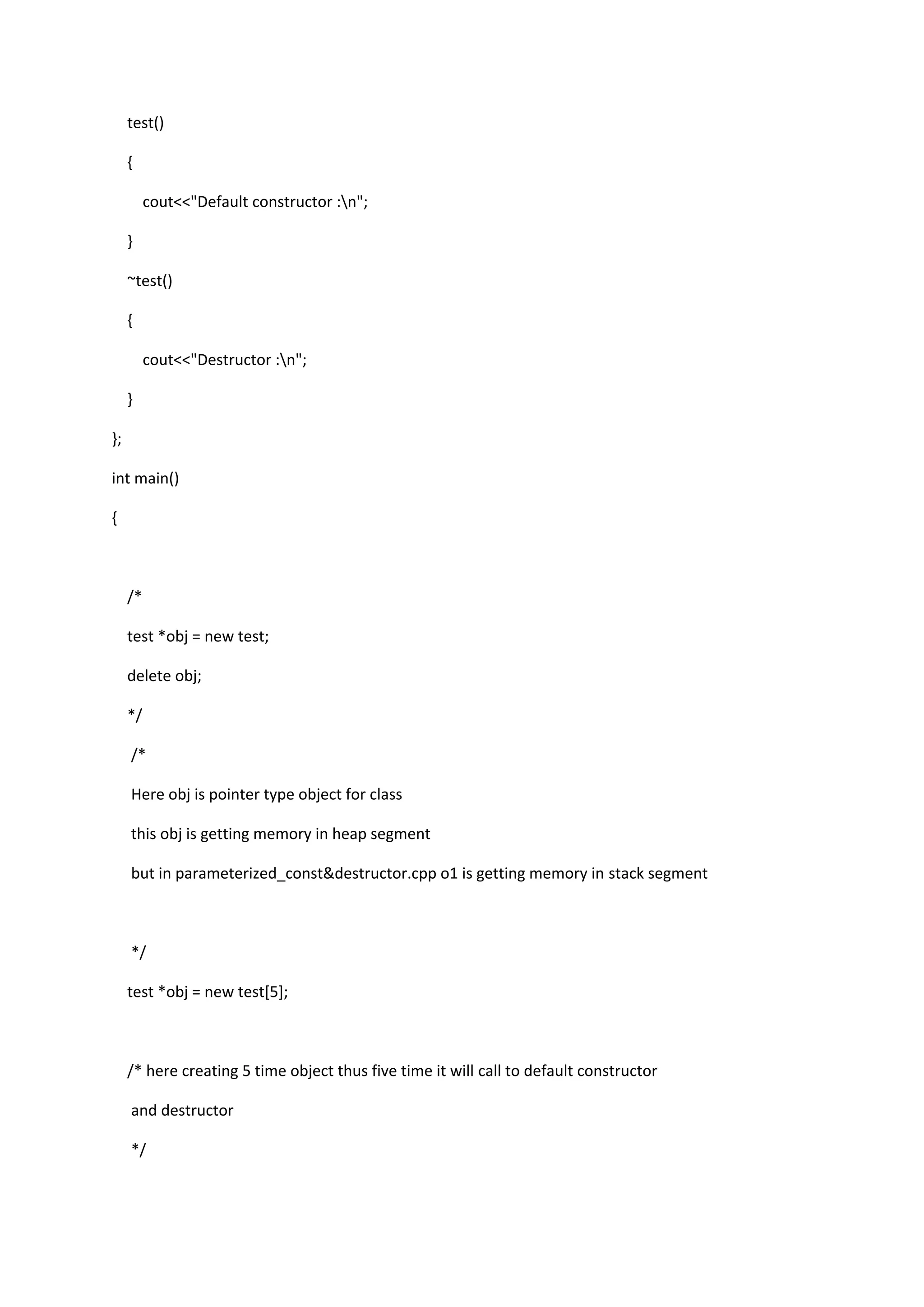 test()
{
cout<<"Default constructor :n";
}
~test()
{
cout<<"Destructor :n";
}
};
int main()
{
/*
test *obj = new test;
delete obj;
*/
/*
Here obj is pointer type object for class
this obj is getting memory in heap segment
but in parameterized_const&destructor.cpp o1 is getting memory in stack segment
*/
test *obj = new test[5];
/* here creating 5 time object thus five time it will call to default constructor
and destructor
*/
 