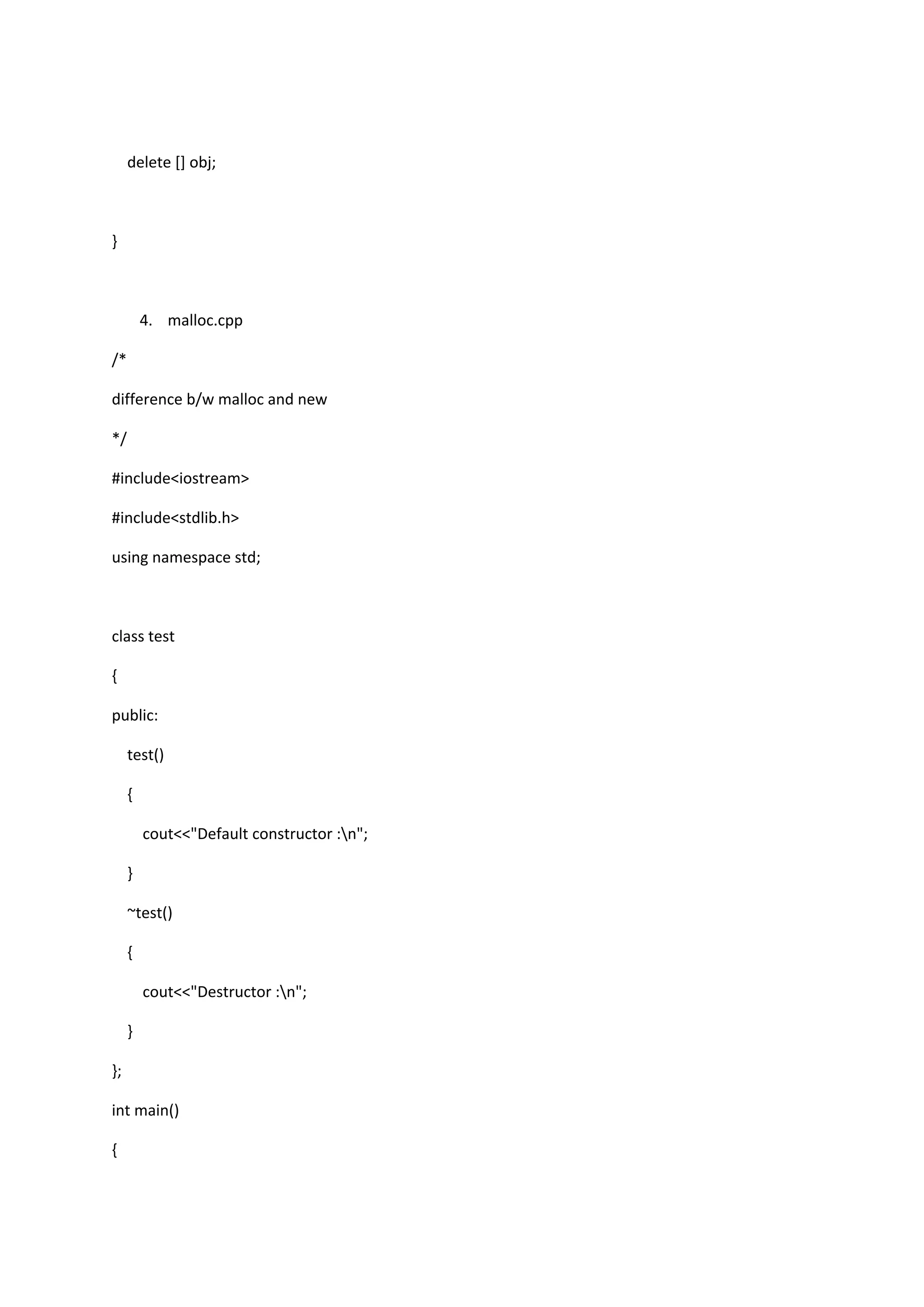 delete [] obj;
}
4. malloc.cpp
/*
difference b/w malloc and new
*/
#include<iostream>
#include<stdlib.h>
using namespace std;
class test
{
public:
test()
{
cout<<"Default constructor :n";
}
~test()
{
cout<<"Destructor :n";
}
};
int main()
{
 