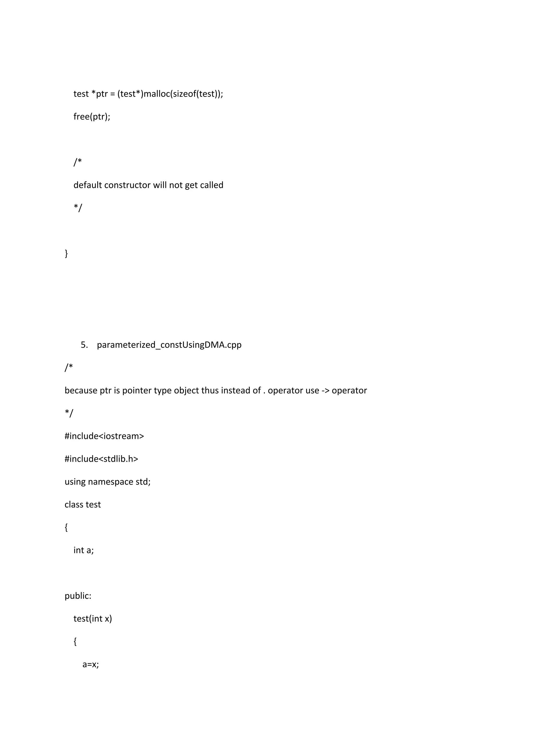 test *ptr = (test*)malloc(sizeof(test));
free(ptr);
/*
default constructor will not get called
*/
}
5. parameterized_constUsingDMA.cpp
/*
because ptr is pointer type object thus instead of . operator use -> operator
*/
#include<iostream>
#include<stdlib.h>
using namespace std;
class test
{
int a;
public:
test(int x)
{
a=x;
 
