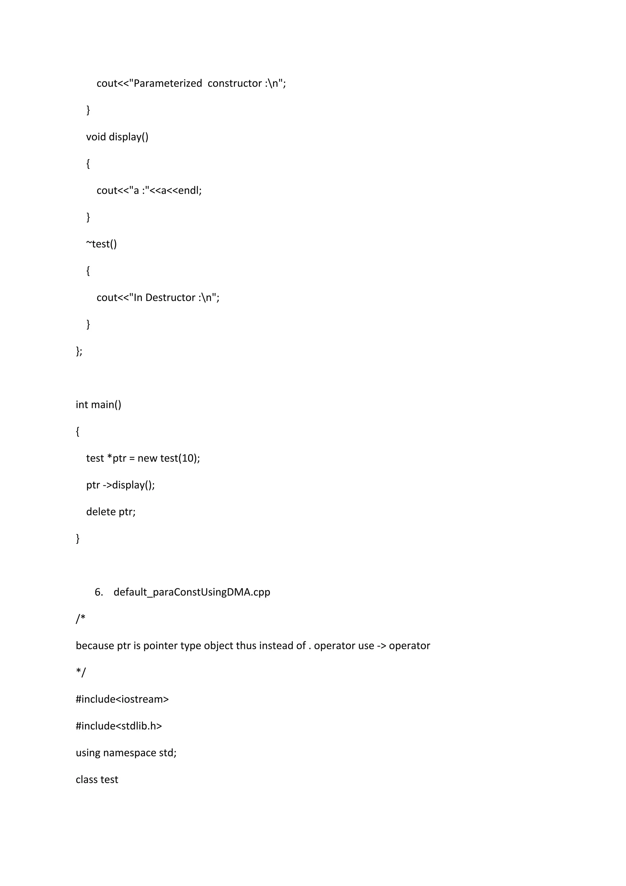 cout<<"Parameterized constructor :n";
}
void display()
{
cout<<"a :"<<a<<endl;
}
~test()
{
cout<<"In Destructor :n";
}
};
int main()
{
test *ptr = new test(10);
ptr ->display();
delete ptr;
}
6. default_paraConstUsingDMA.cpp
/*
because ptr is pointer type object thus instead of . operator use -> operator
*/
#include<iostream>
#include<stdlib.h>
using namespace std;
class test
 