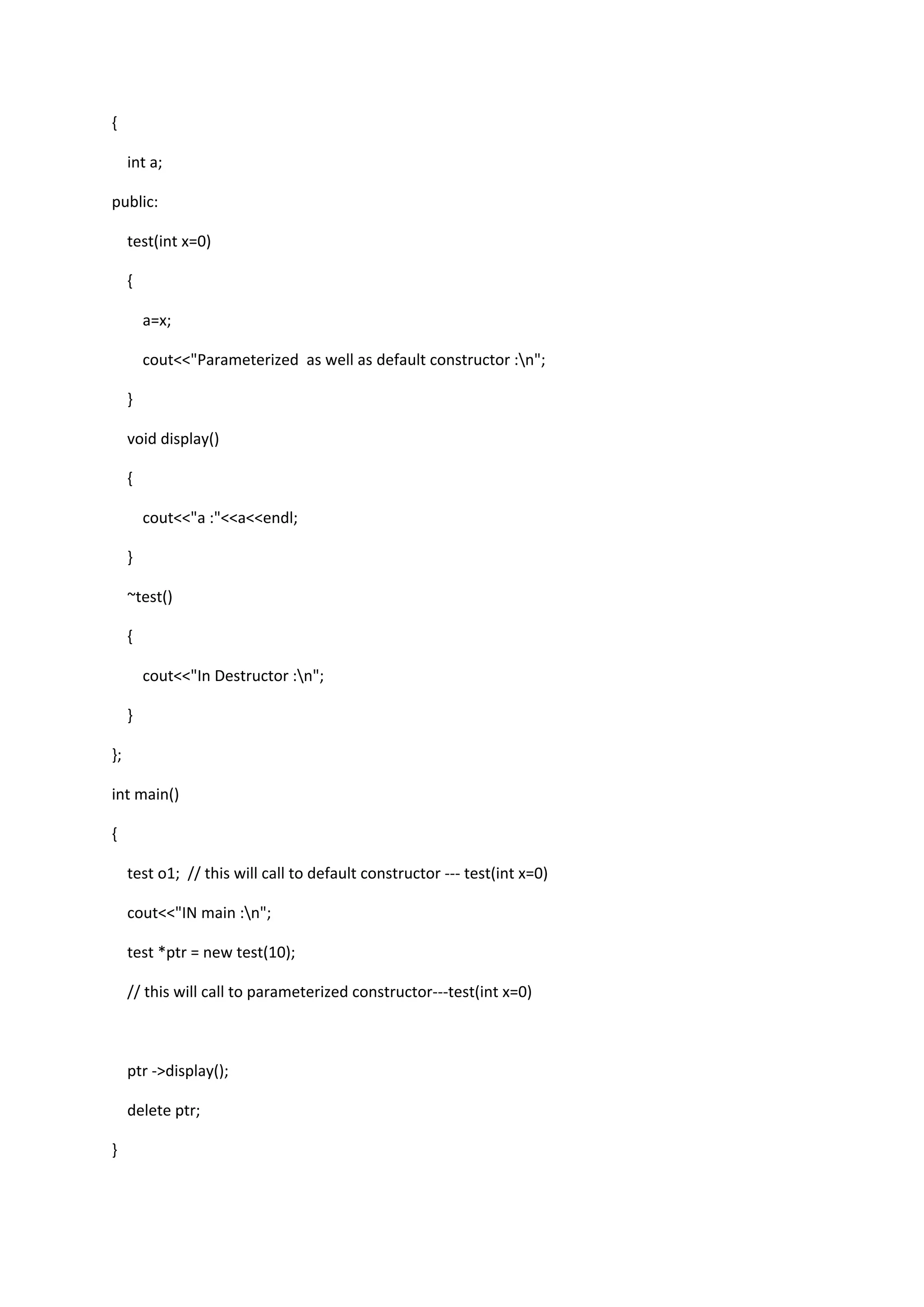 {
int a;
public:
test(int x=0)
{
a=x;
cout<<"Parameterized as well as default constructor :n";
}
void display()
{
cout<<"a :"<<a<<endl;
}
~test()
{
cout<<"In Destructor :n";
}
};
int main()
{
test o1; // this will call to default constructor --- test(int x=0)
cout<<"IN main :n";
test *ptr = new test(10);
// this will call to parameterized constructor---test(int x=0)
ptr ->display();
delete ptr;
}
 