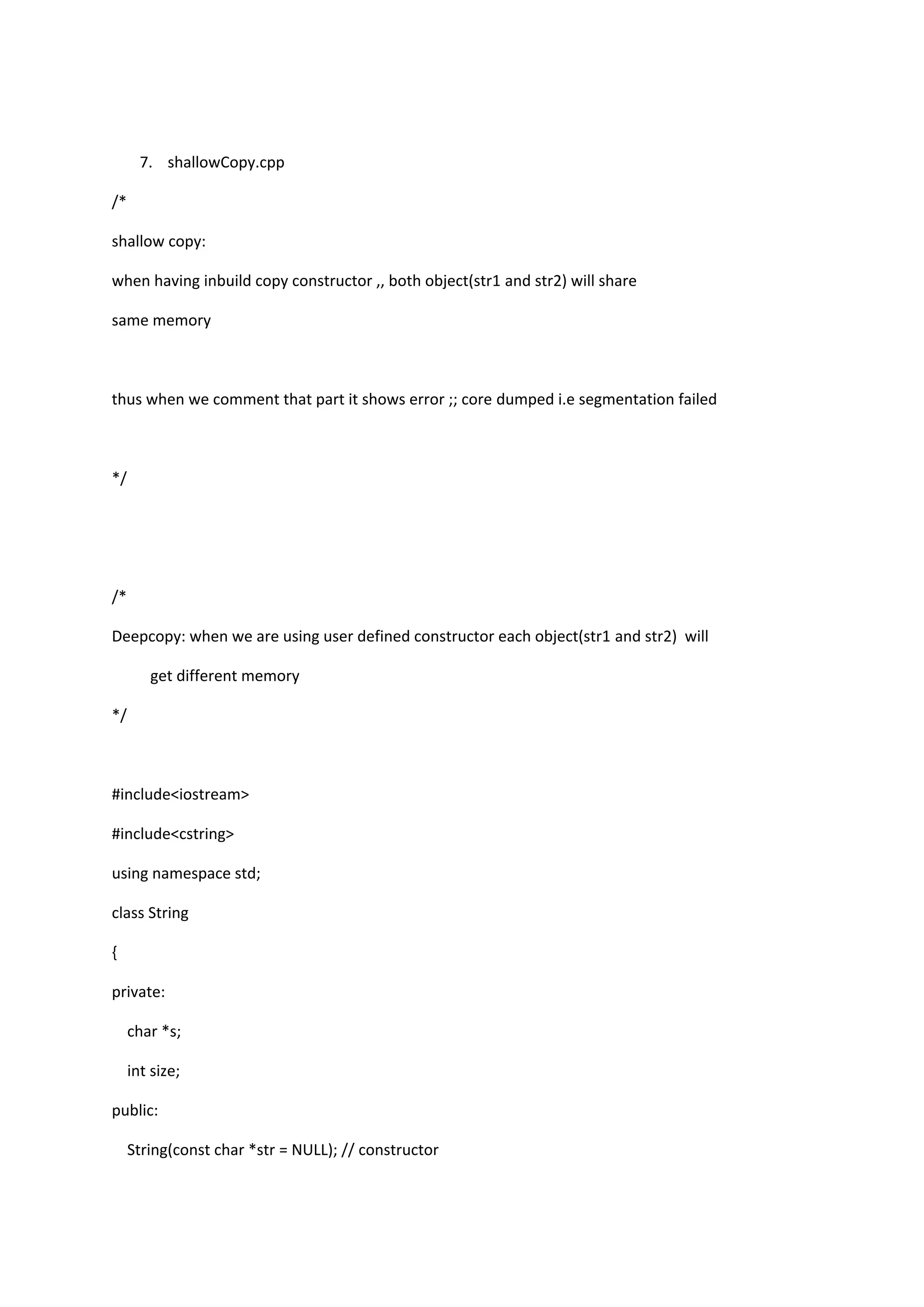 7. shallowCopy.cpp
/*
shallow copy:
when having inbuild copy constructor ,, both object(str1 and str2) will share
same memory
thus when we comment that part it shows error ;; core dumped i.e segmentation failed
*/
/*
Deepcopy: when we are using user defined constructor each object(str1 and str2) will
get different memory
*/
#include<iostream>
#include<cstring>
using namespace std;
class String
{
private:
char *s;
int size;
public:
String(const char *str = NULL); // constructor
 