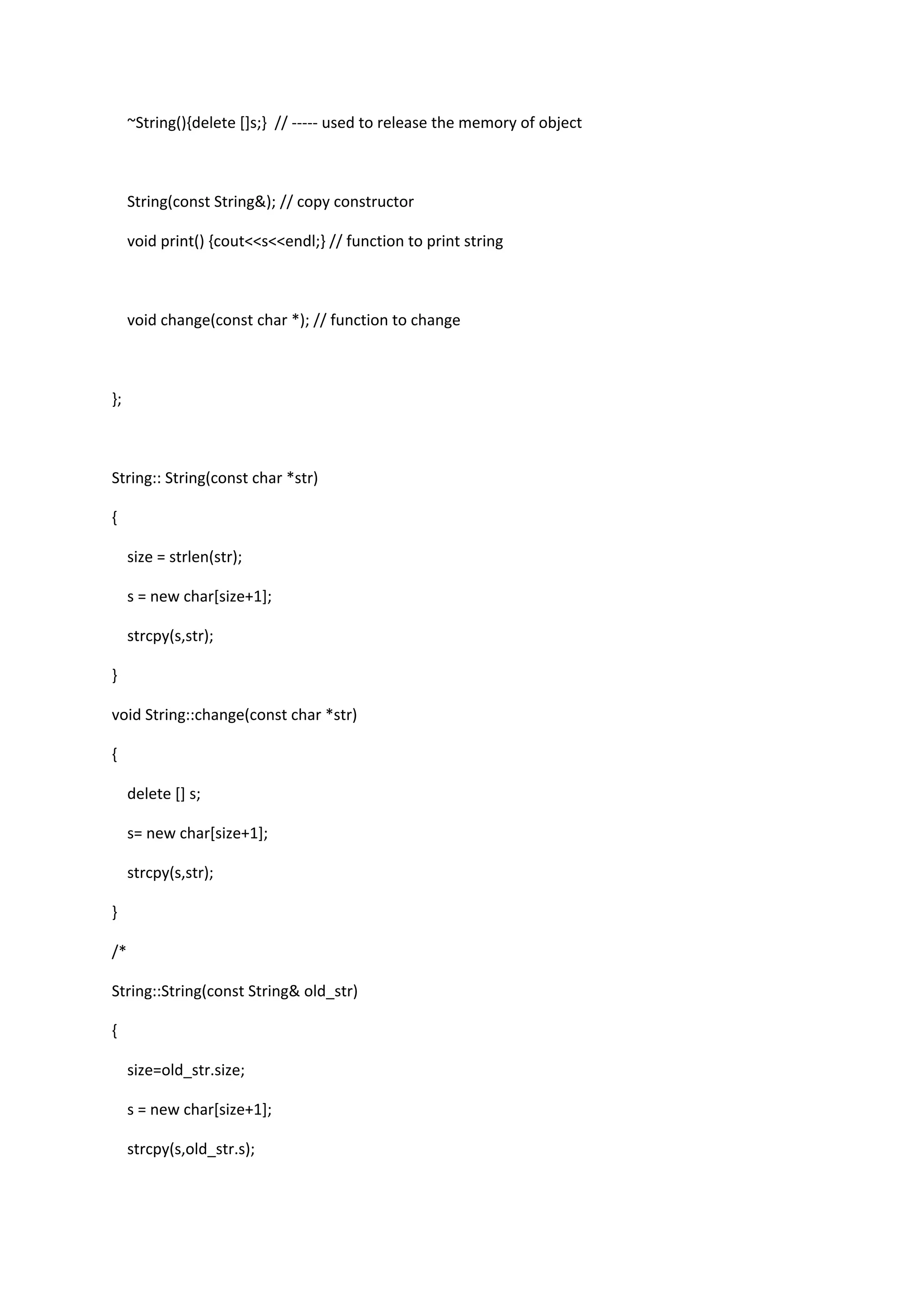 ~String(){delete []s;} // ----- used to release the memory of object
String(const String&); // copy constructor
void print() {cout<<s<<endl;} // function to print string
void change(const char *); // function to change
};
String:: String(const char *str)
{
size = strlen(str);
s = new char[size+1];
strcpy(s,str);
}
void String::change(const char *str)
{
delete [] s;
s= new char[size+1];
strcpy(s,str);
}
/*
String::String(const String& old_str)
{
size=old_str.size;
s = new char[size+1];
strcpy(s,old_str.s);
 