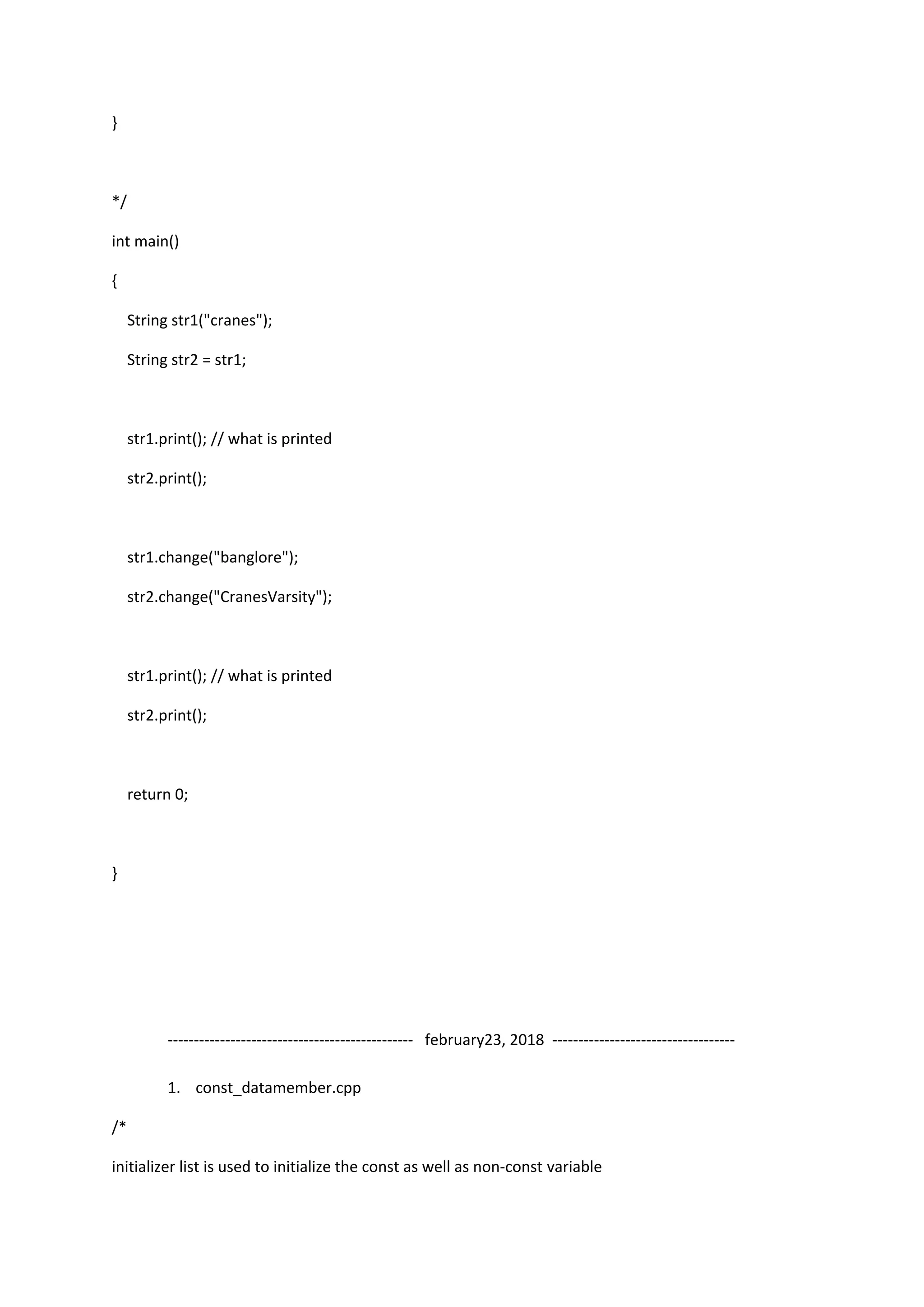 }
*/
int main()
{
String str1("cranes");
String str2 = str1;
str1.print(); // what is printed
str2.print();
str1.change("banglore");
str2.change("CranesVarsity");
str1.print(); // what is printed
str2.print();
return 0;
}
----------------------------------------------- february23, 2018 -----------------------------------
1. const_datamember.cpp
/*
initializer list is used to initialize the const as well as non-const variable
 
