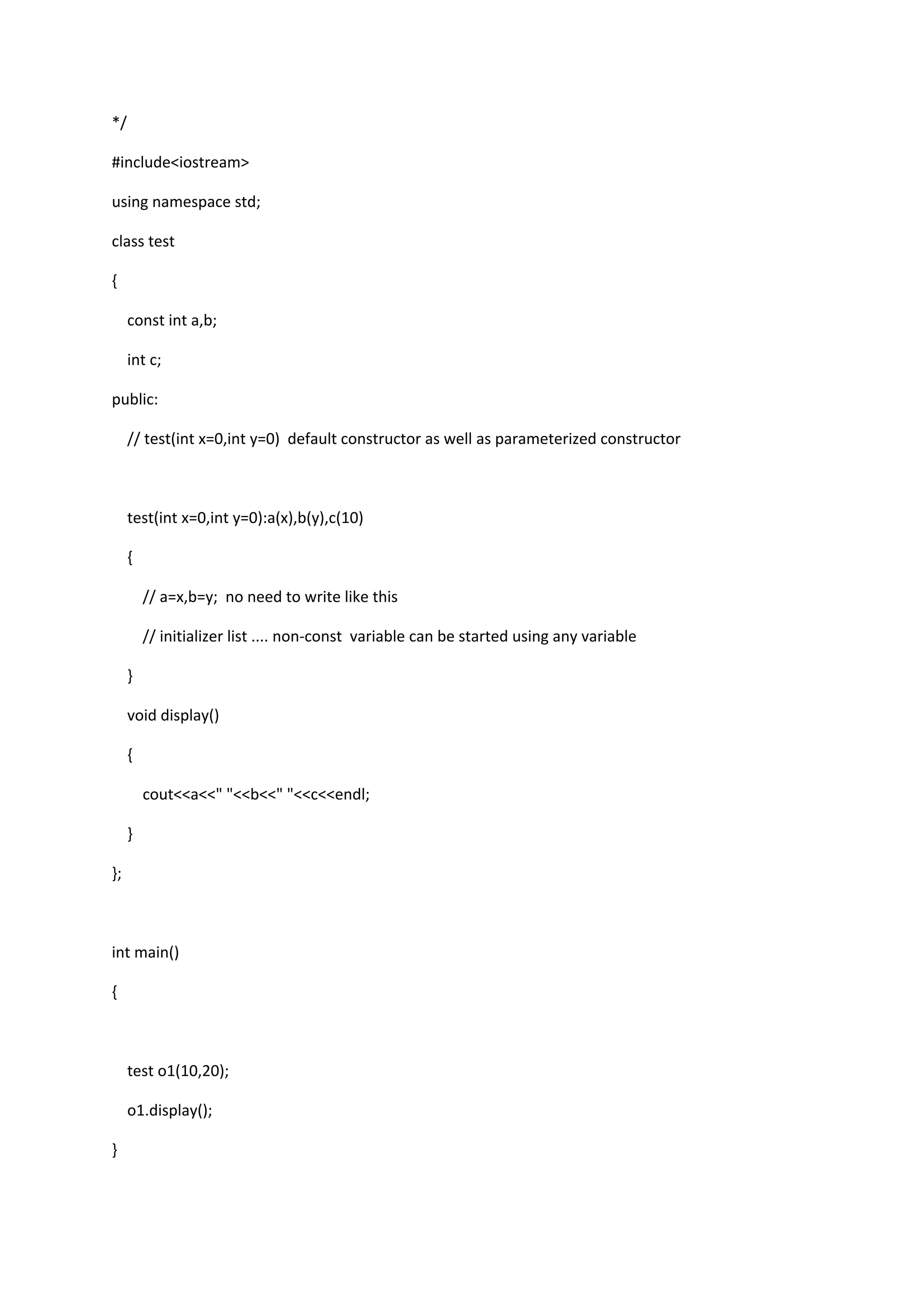 */
#include<iostream>
using namespace std;
class test
{
const int a,b;
int c;
public:
// test(int x=0,int y=0) default constructor as well as parameterized constructor
test(int x=0,int y=0):a(x),b(y),c(10)
{
// a=x,b=y; no need to write like this
// initializer list .... non-const variable can be started using any variable
}
void display()
{
cout<<a<<" "<<b<<" "<<c<<endl;
}
};
int main()
{
test o1(10,20);
o1.display();
}
 