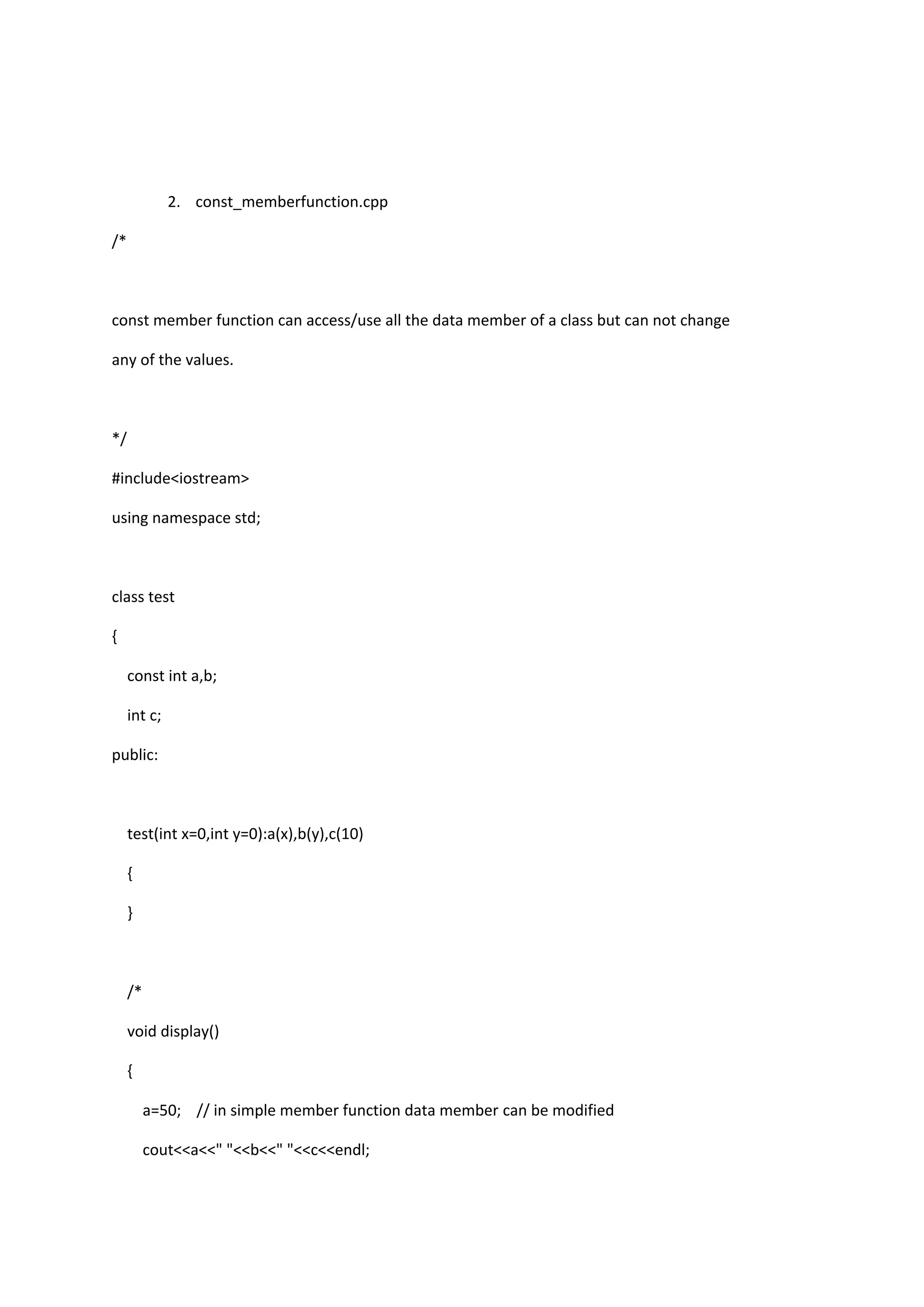 2. const_memberfunction.cpp
/*
const member function can access/use all the data member of a class but can not change
any of the values.
*/
#include<iostream>
using namespace std;
class test
{
const int a,b;
int c;
public:
test(int x=0,int y=0):a(x),b(y),c(10)
{
}
/*
void display()
{
a=50; // in simple member function data member can be modified
cout<<a<<" "<<b<<" "<<c<<endl;
 