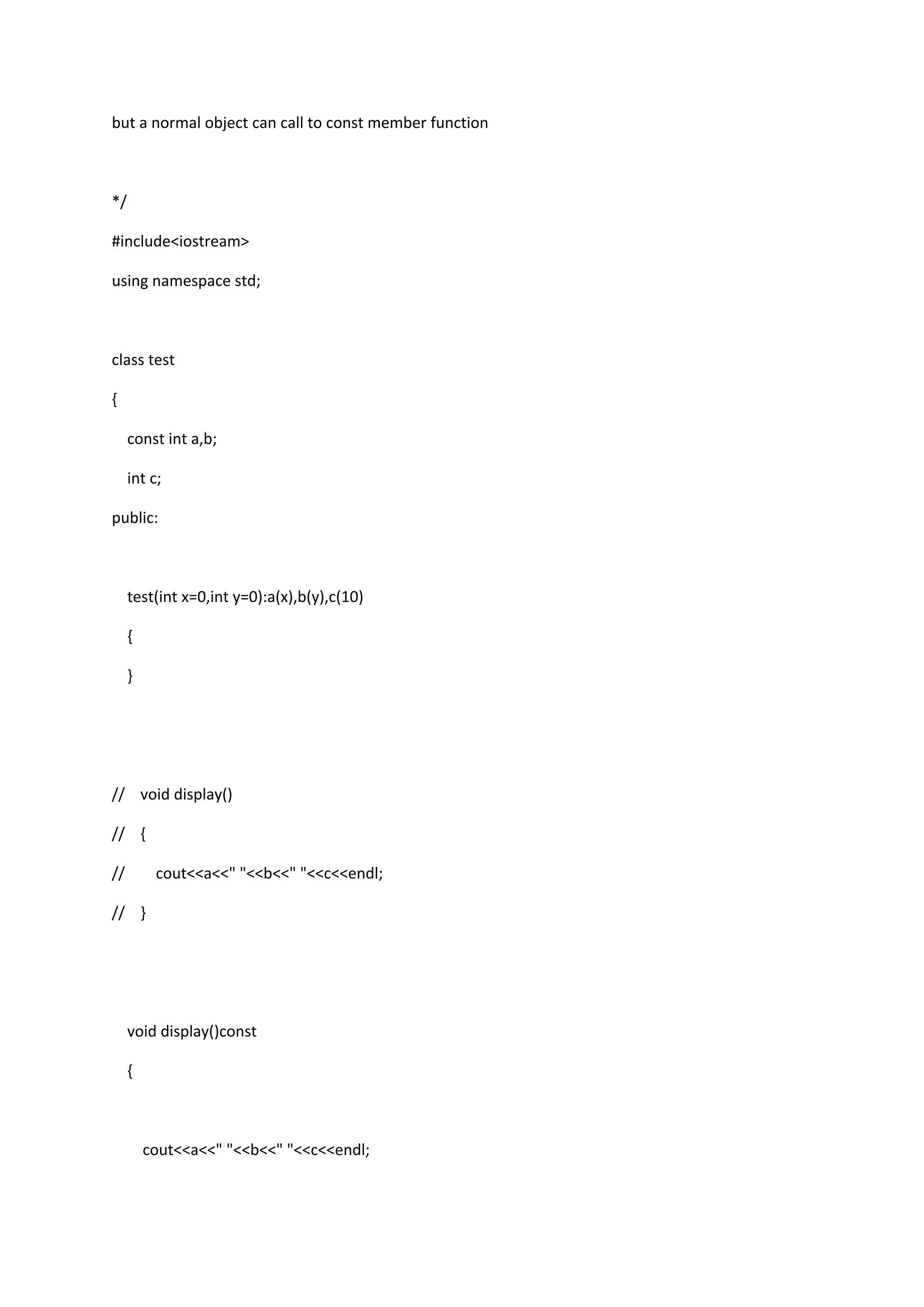 but a normal object can call to const member function
*/
#include<iostream>
using namespace std;
class test
{
const int a,b;
int c;
public:
test(int x=0,int y=0):a(x),b(y),c(10)
{
}
// void display()
// {
// cout<<a<<" "<<b<<" "<<c<<endl;
// }
void display()const
{
cout<<a<<" "<<b<<" "<<c<<endl;
 