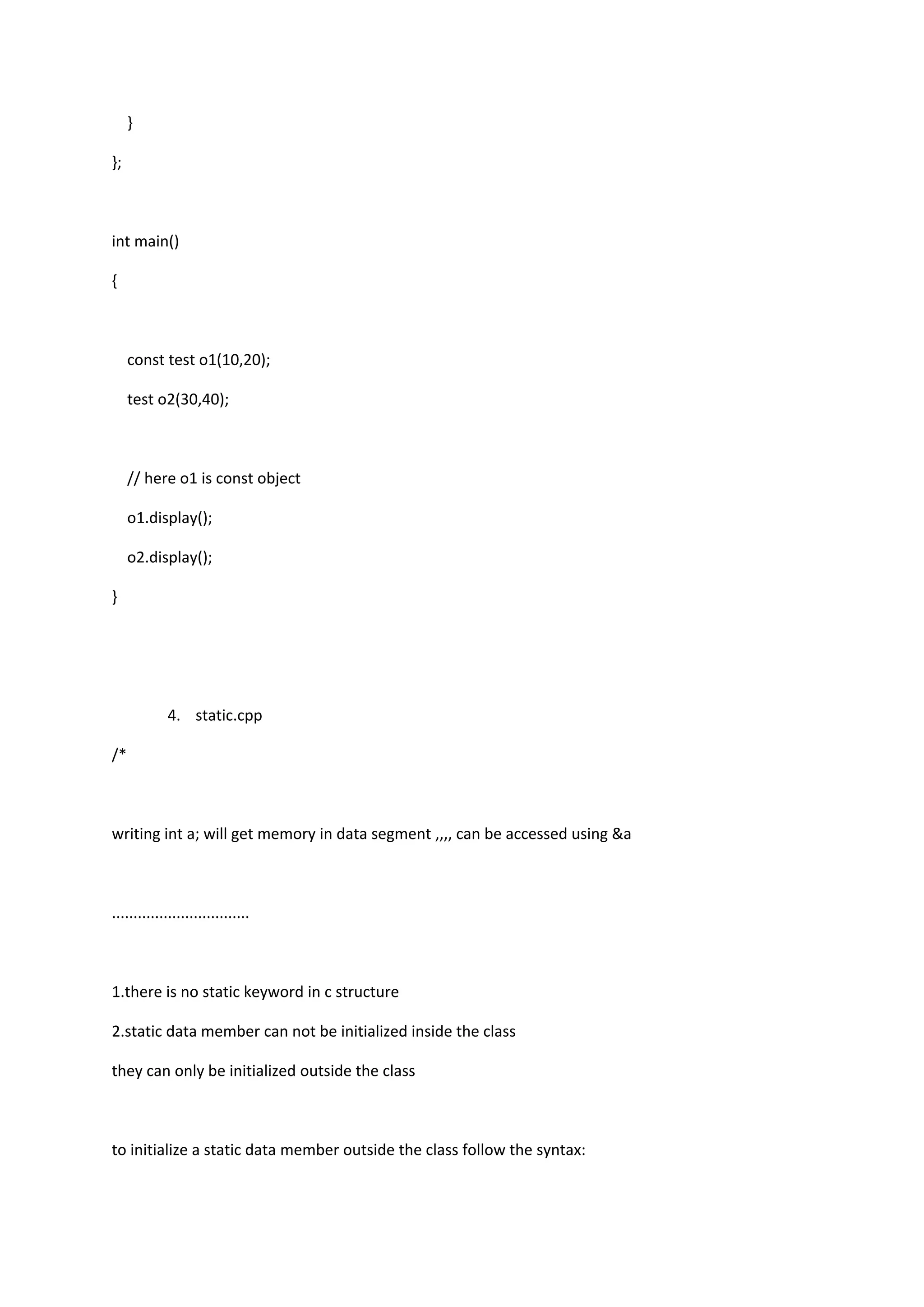 }
};
int main()
{
const test o1(10,20);
test o2(30,40);
// here o1 is const object
o1.display();
o2.display();
}
4. static.cpp
/*
writing int a; will get memory in data segment ,,,, can be accessed using &a
................................
1.there is no static keyword in c structure
2.static data member can not be initialized inside the class
they can only be initialized outside the class
to initialize a static data member outside the class follow the syntax:
 