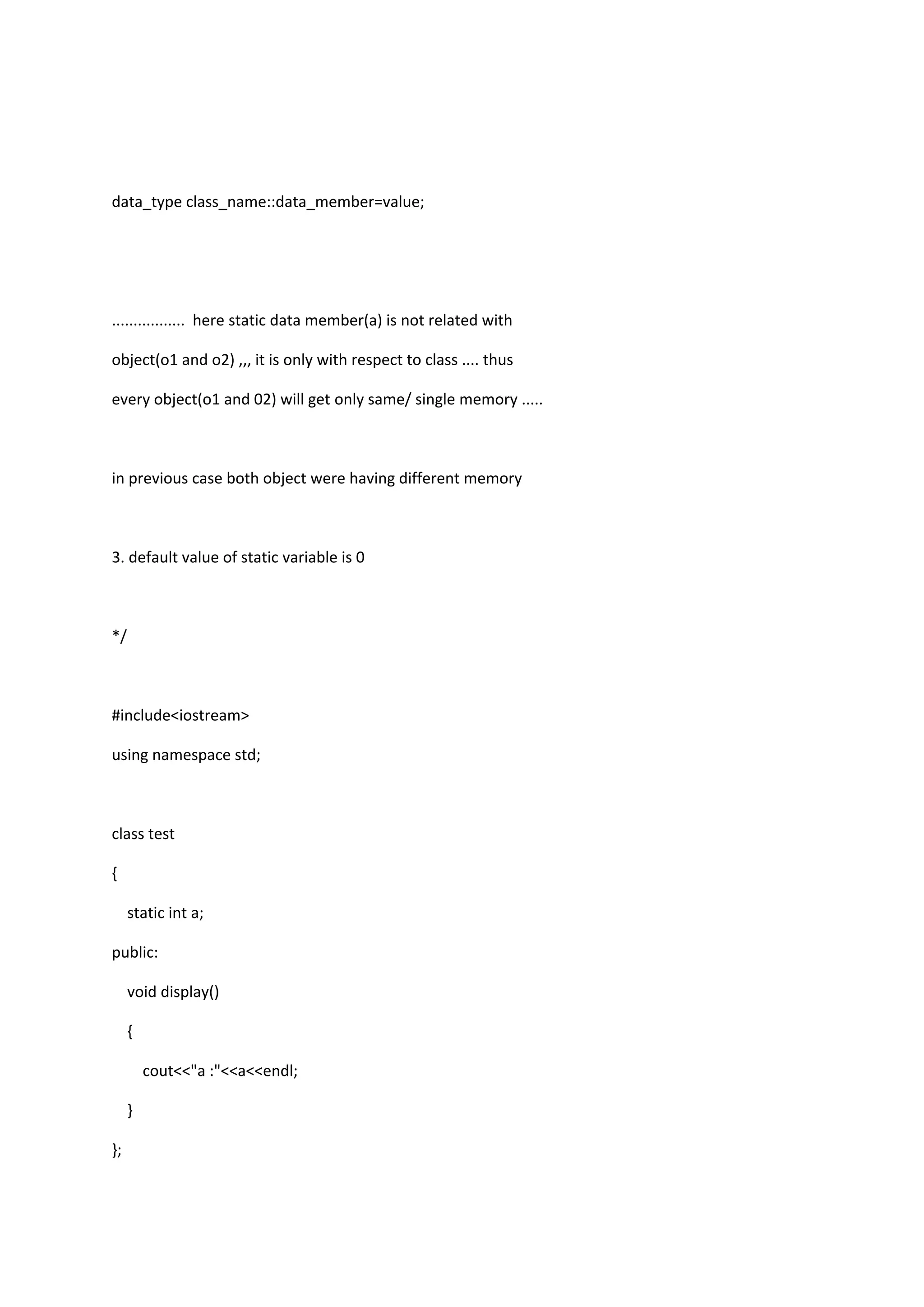 data_type class_name::data_member=value;
................. here static data member(a) is not related with
object(o1 and o2) ,,, it is only with respect to class .... thus
every object(o1 and 02) will get only same/ single memory .....
in previous case both object were having different memory
3. default value of static variable is 0
*/
#include<iostream>
using namespace std;
class test
{
static int a;
public:
void display()
{
cout<<"a :"<<a<<endl;
}
};
 