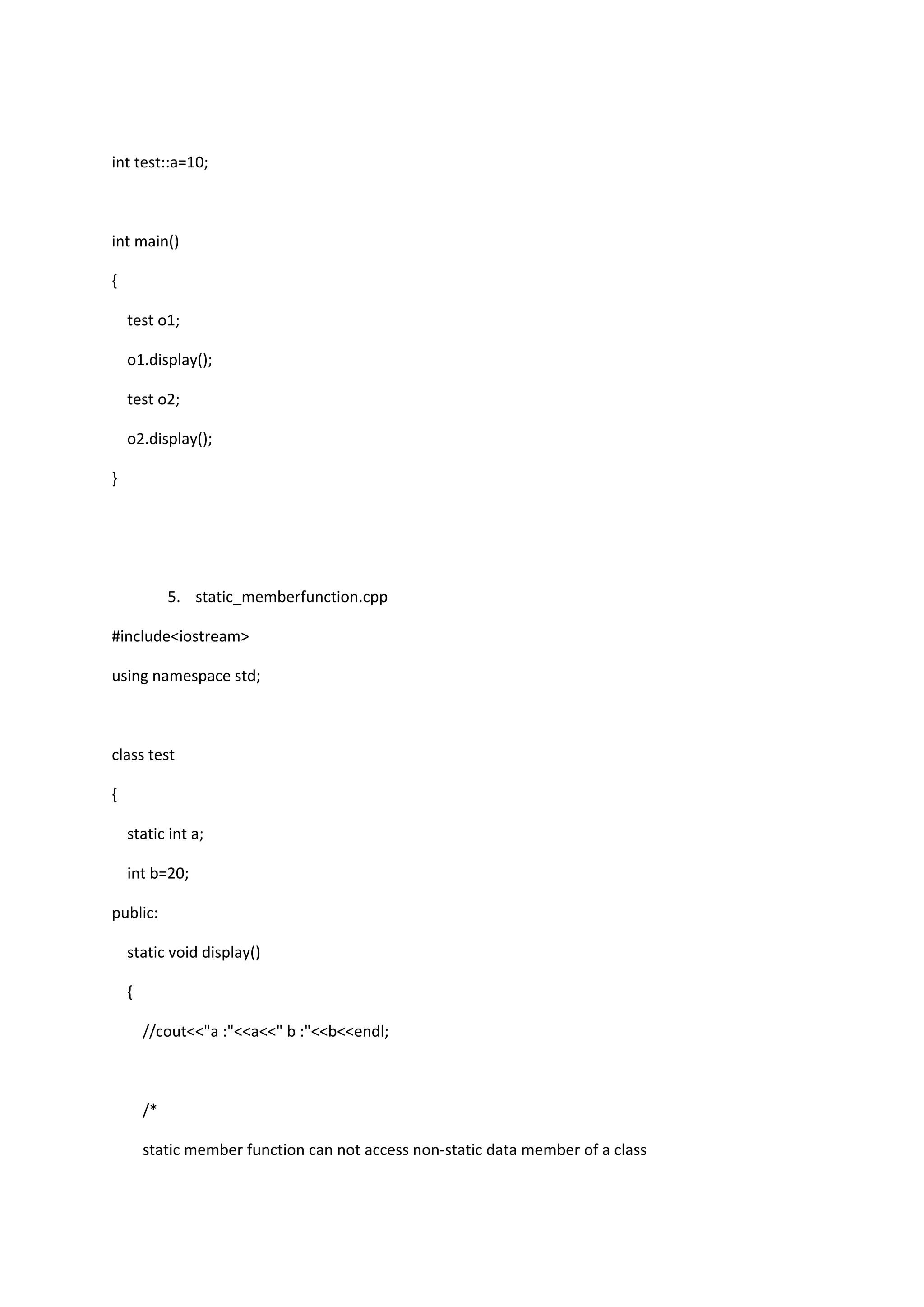 int test::a=10;
int main()
{
test o1;
o1.display();
test o2;
o2.display();
}
5. static_memberfunction.cpp
#include<iostream>
using namespace std;
class test
{
static int a;
int b=20;
public:
static void display()
{
//cout<<"a :"<<a<<" b :"<<b<<endl;
/*
static member function can not access non-static data member of a class
 
