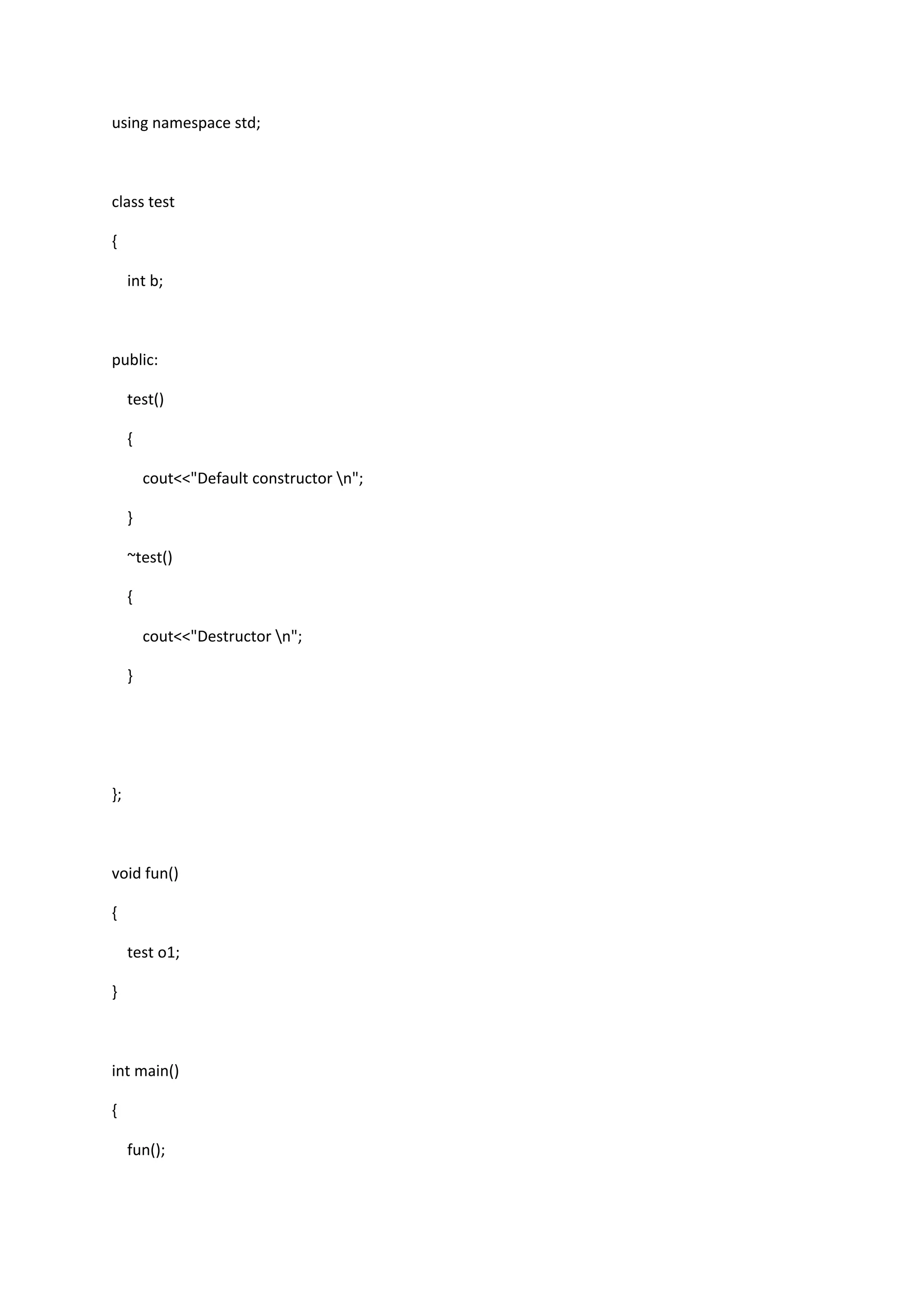 using namespace std;
class test
{
int b;
public:
test()
{
cout<<"Default constructor n";
}
~test()
{
cout<<"Destructor n";
}
};
void fun()
{
test o1;
}
int main()
{
fun();
 