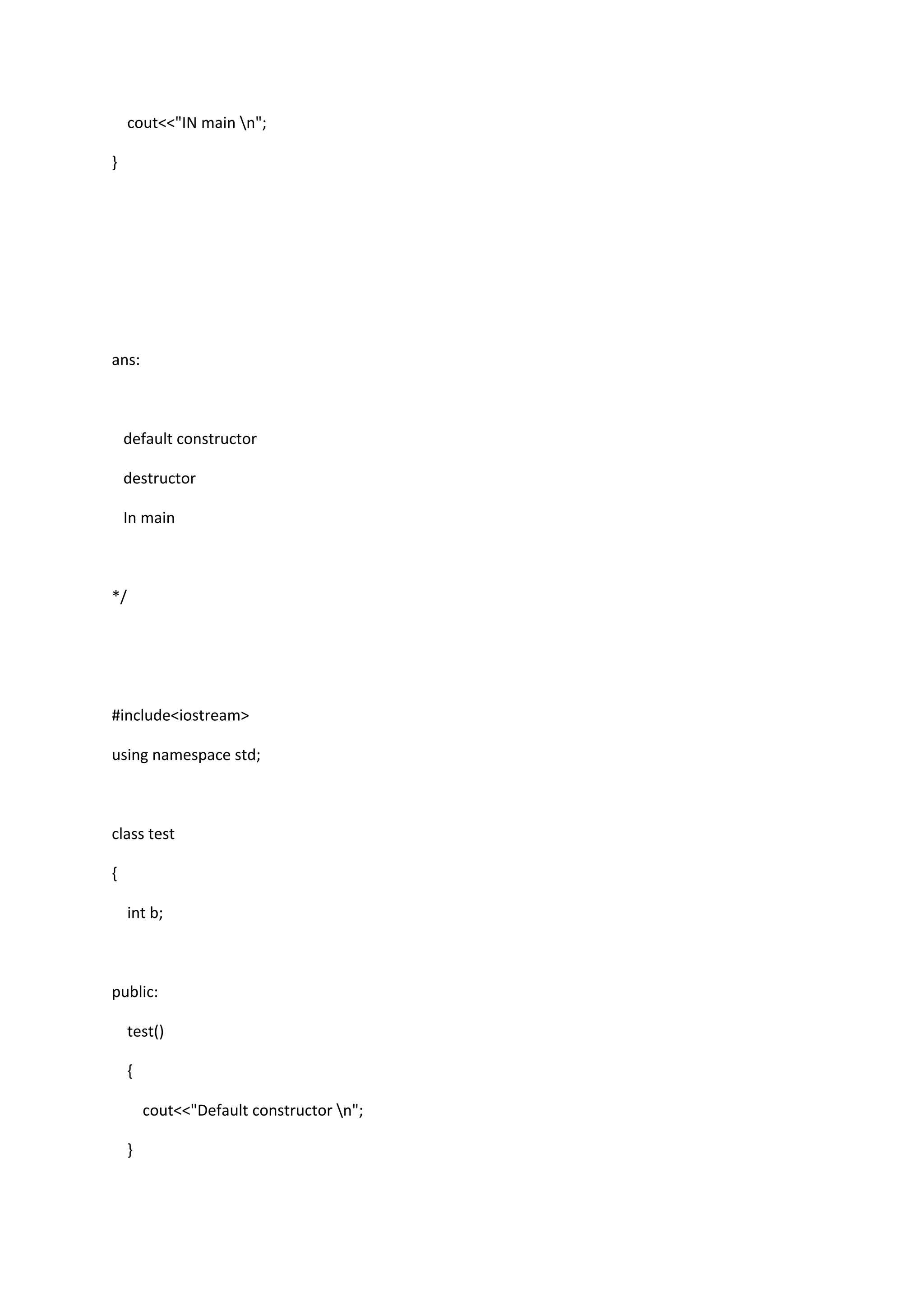 cout<<"IN main n";
}
ans:
default constructor
destructor
In main
*/
#include<iostream>
using namespace std;
class test
{
int b;
public:
test()
{
cout<<"Default constructor n";
}
 