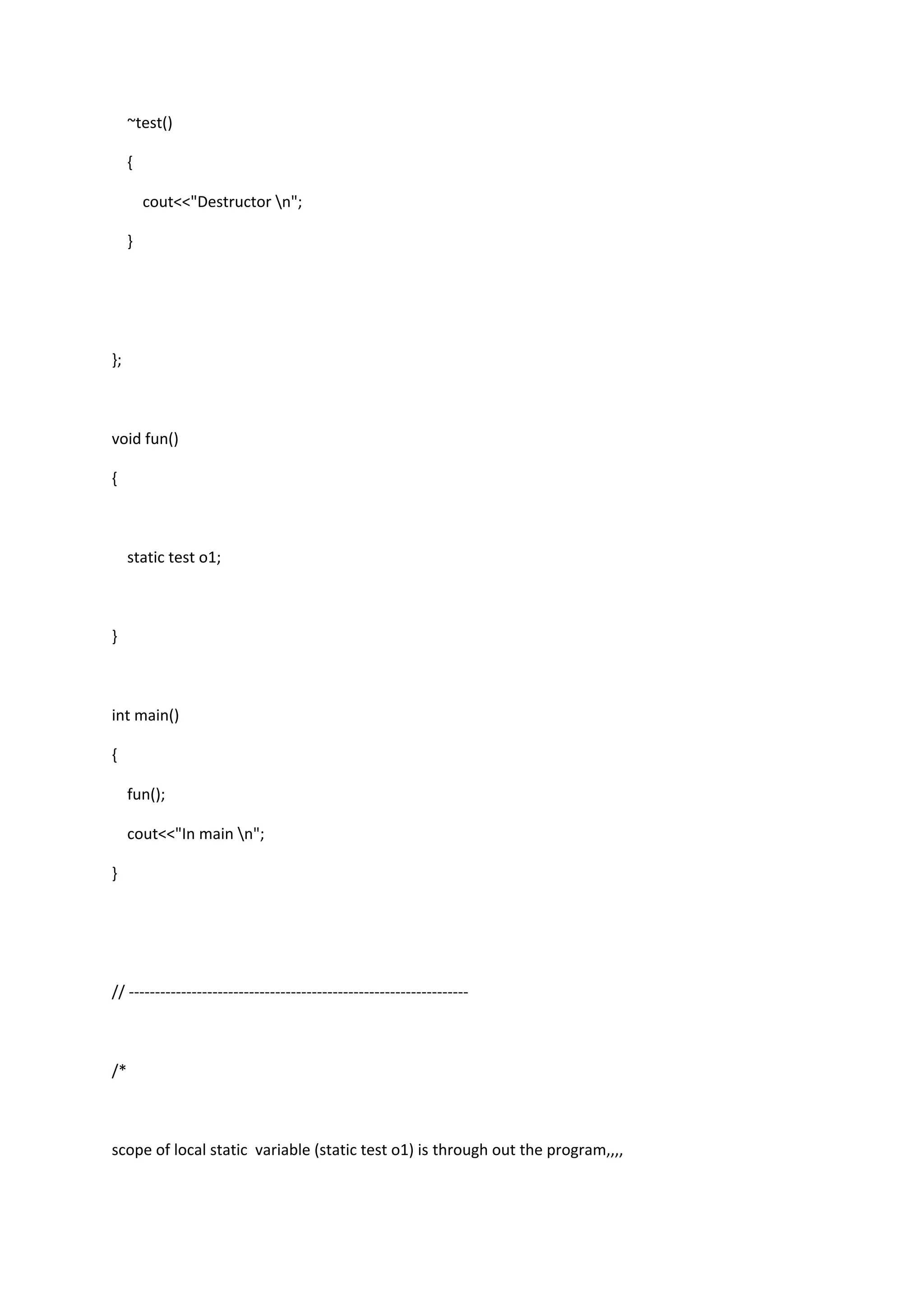 ~test()
{
cout<<"Destructor n";
}
};
void fun()
{
static test o1;
}
int main()
{
fun();
cout<<"In main n";
}
// -----------------------------------------------------------------
/*
scope of local static variable (static test o1) is through out the program,,,,
 