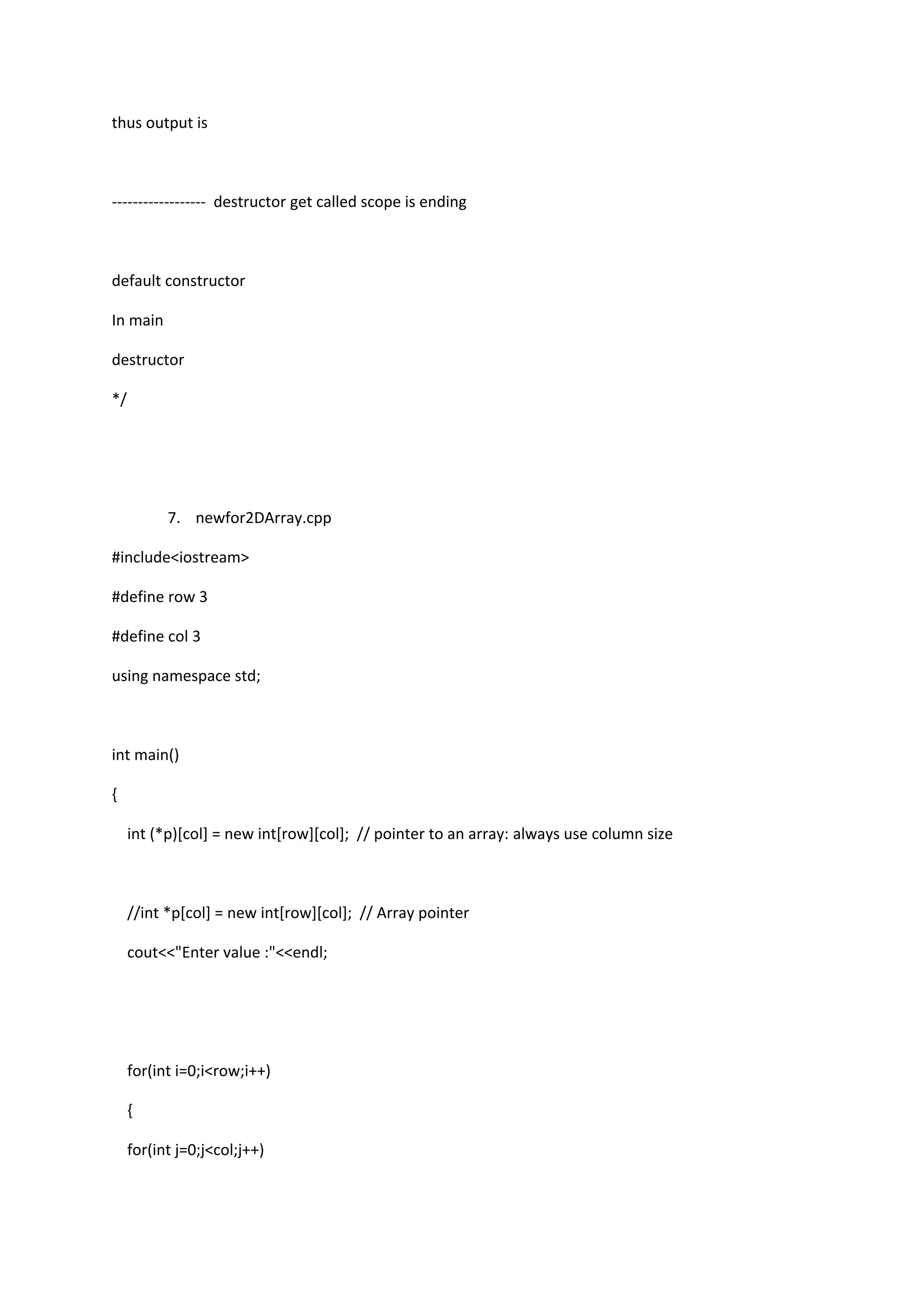 thus output is
------------------ destructor get called scope is ending
default constructor
In main
destructor
*/
7. newfor2DArray.cpp
#include<iostream>
#define row 3
#define col 3
using namespace std;
int main()
{
int (*p)[col] = new int[row][col]; // pointer to an array: always use column size
//int *p[col] = new int[row][col]; // Array pointer
cout<<"Enter value :"<<endl;
for(int i=0;i<row;i++)
{
for(int j=0;j<col;j++)
 