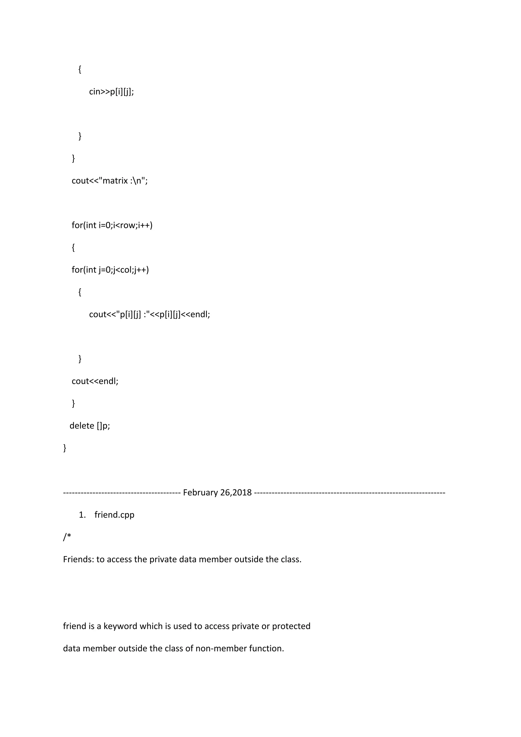 {
cin>>p[i][j];
}
}
cout<<"matrix :n";
for(int i=0;i<row;i++)
{
for(int j=0;j<col;j++)
{
cout<<"p[i][j] :"<<p[i][j]<<endl;
}
cout<<endl;
}
delete []p;
}
---------------------------------------- February 26,2018 -----------------------------------------------------------------
1. friend.cpp
/*
Friends: to access the private data member outside the class.
friend is a keyword which is used to access private or protected
data member outside the class of non-member function.
 
