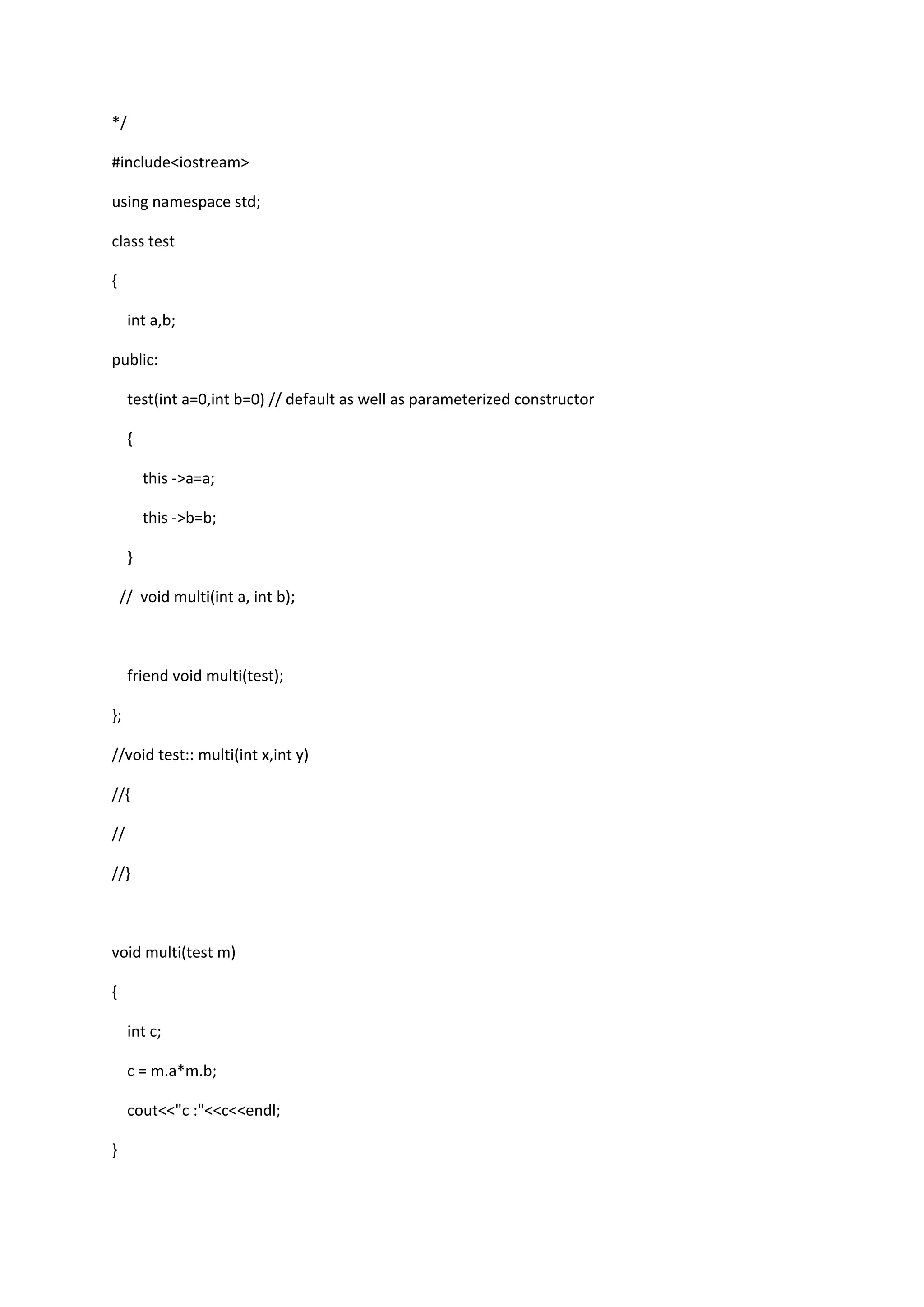 */
#include<iostream>
using namespace std;
class test
{
int a,b;
public:
test(int a=0,int b=0) // default as well as parameterized constructor
{
this ->a=a;
this ->b=b;
}
// void multi(int a, int b);
friend void multi(test);
};
//void test:: multi(int x,int y)
//{
//
//}
void multi(test m)
{
int c;
c = m.a*m.b;
cout<<"c :"<<c<<endl;
}
 