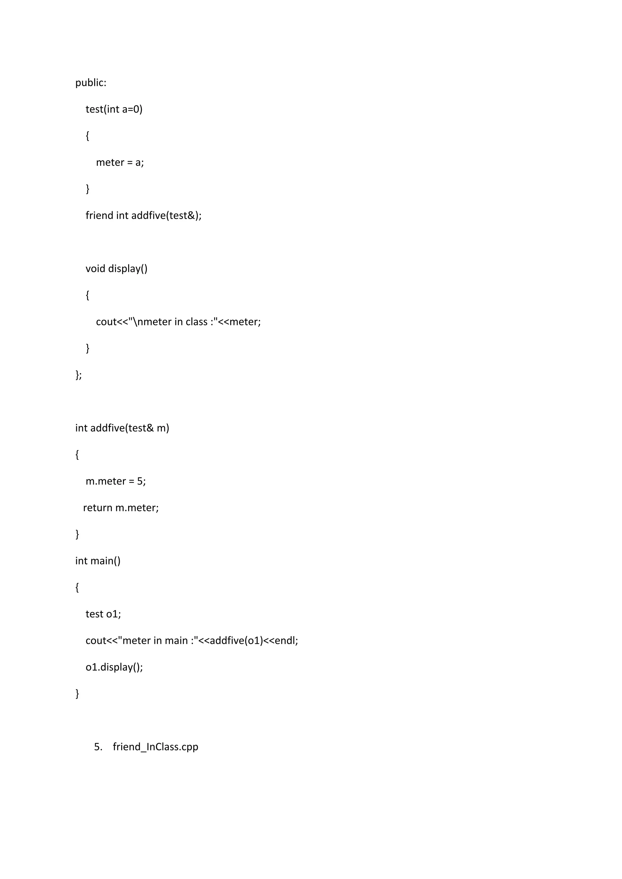 public:
test(int a=0)
{
meter = a;
}
friend int addfive(test&);
void display()
{
cout<<"nmeter in class :"<<meter;
}
};
int addfive(test& m)
{
m.meter = 5;
return m.meter;
}
int main()
{
test o1;
cout<<"meter in main :"<<addfive(o1)<<endl;
o1.display();
}
5. friend_InClass.cpp
 
