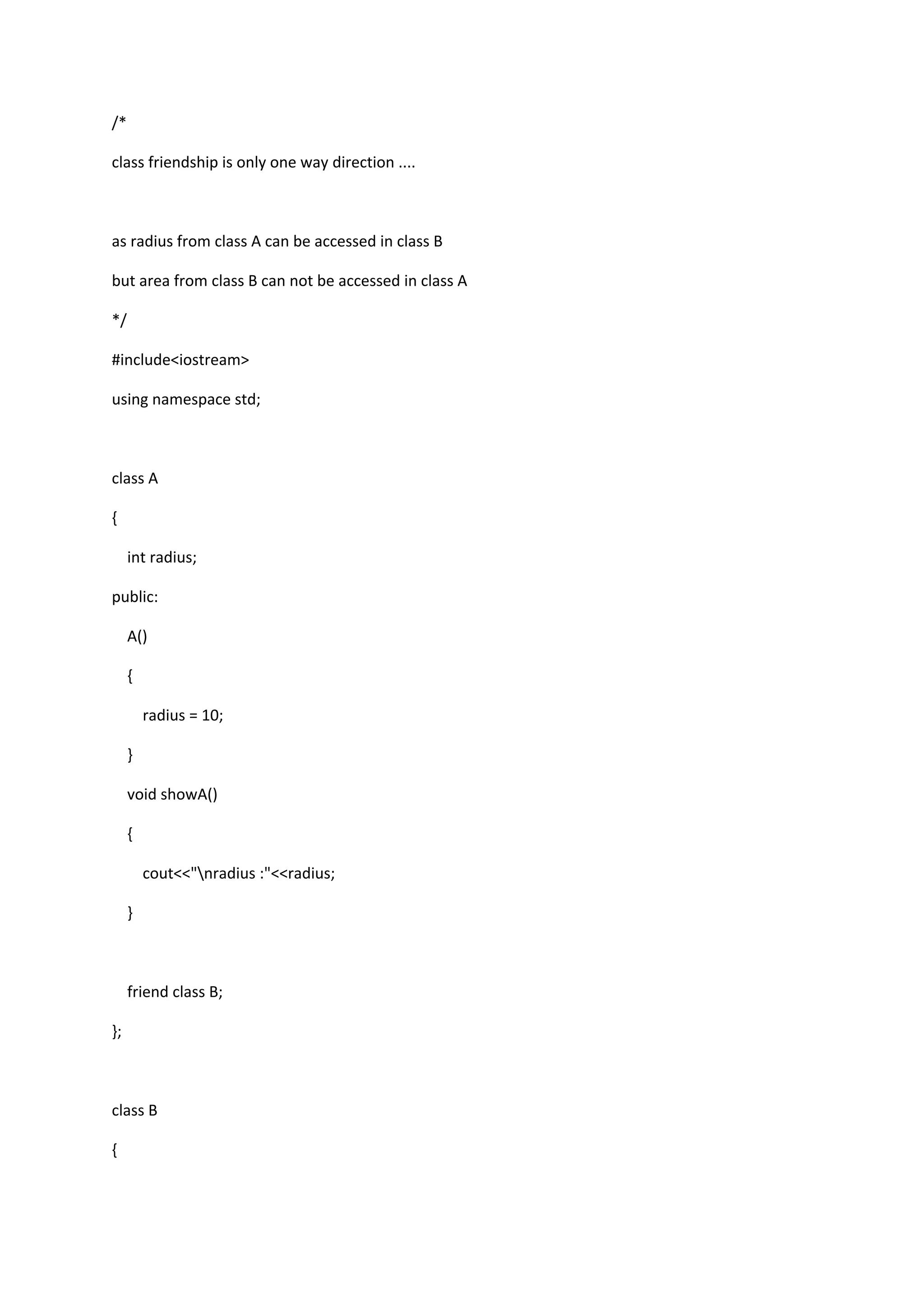 /*
class friendship is only one way direction ....
as radius from class A can be accessed in class B
but area from class B can not be accessed in class A
*/
#include<iostream>
using namespace std;
class A
{
int radius;
public:
A()
{
radius = 10;
}
void showA()
{
cout<<"nradius :"<<radius;
}
friend class B;
};
class B
{
 