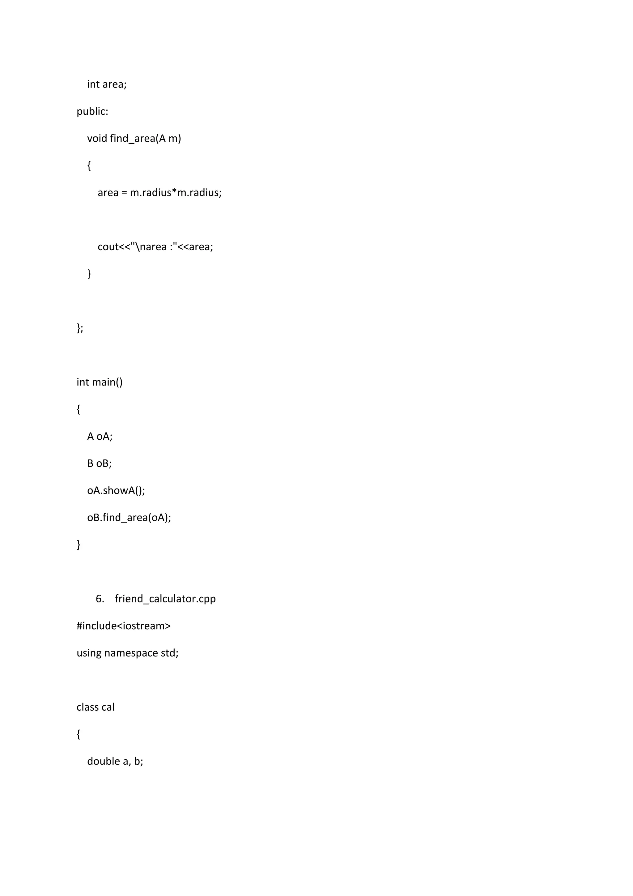 int area;
public:
void find_area(A m)
{
area = m.radius*m.radius;
cout<<"narea :"<<area;
}
};
int main()
{
A oA;
B oB;
oA.showA();
oB.find_area(oA);
}
6. friend_calculator.cpp
#include<iostream>
using namespace std;
class cal
{
double a, b;
 