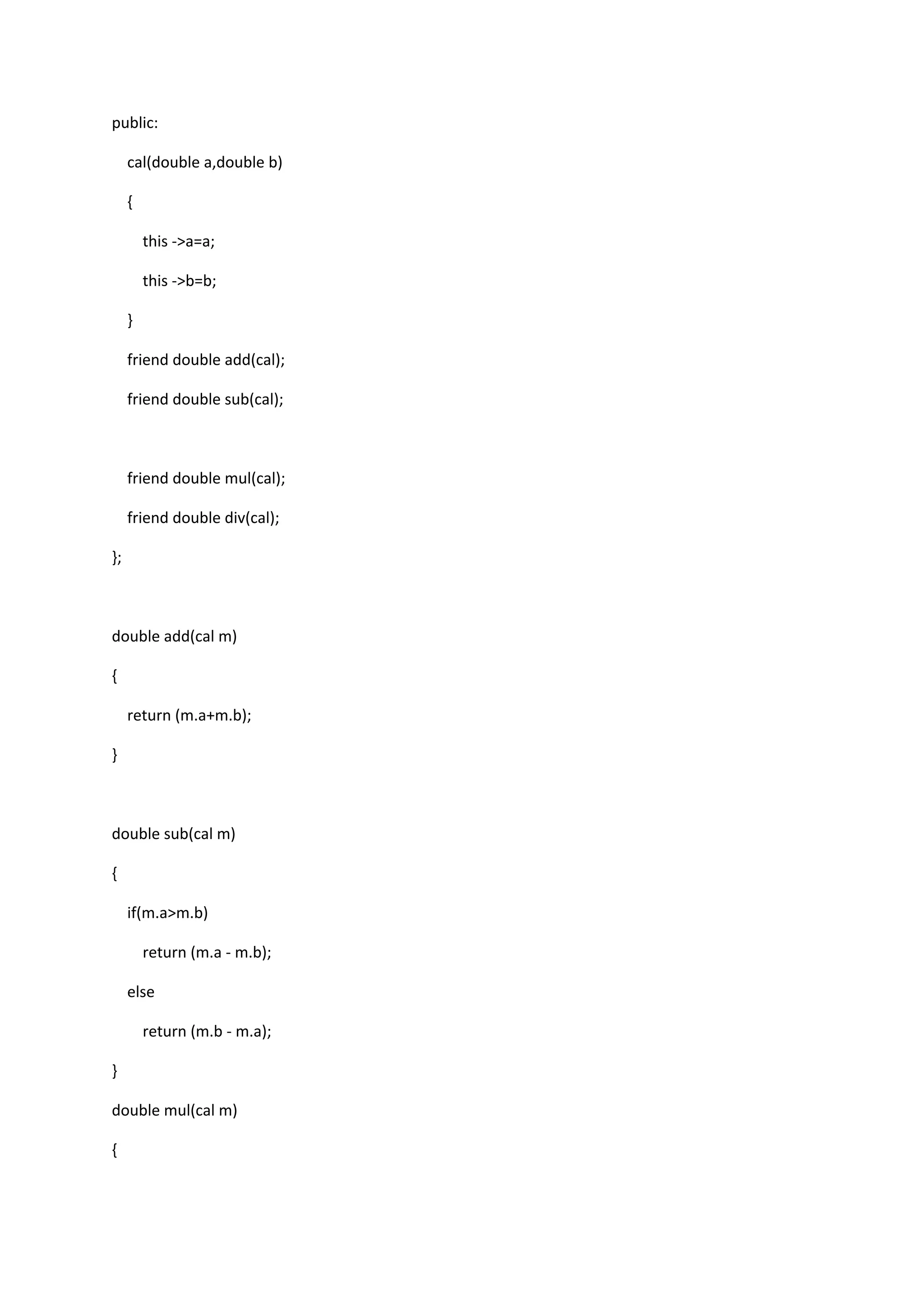 public:
cal(double a,double b)
{
this ->a=a;
this ->b=b;
}
friend double add(cal);
friend double sub(cal);
friend double mul(cal);
friend double div(cal);
};
double add(cal m)
{
return (m.a+m.b);
}
double sub(cal m)
{
if(m.a>m.b)
return (m.a - m.b);
else
return (m.b - m.a);
}
double mul(cal m)
{
 