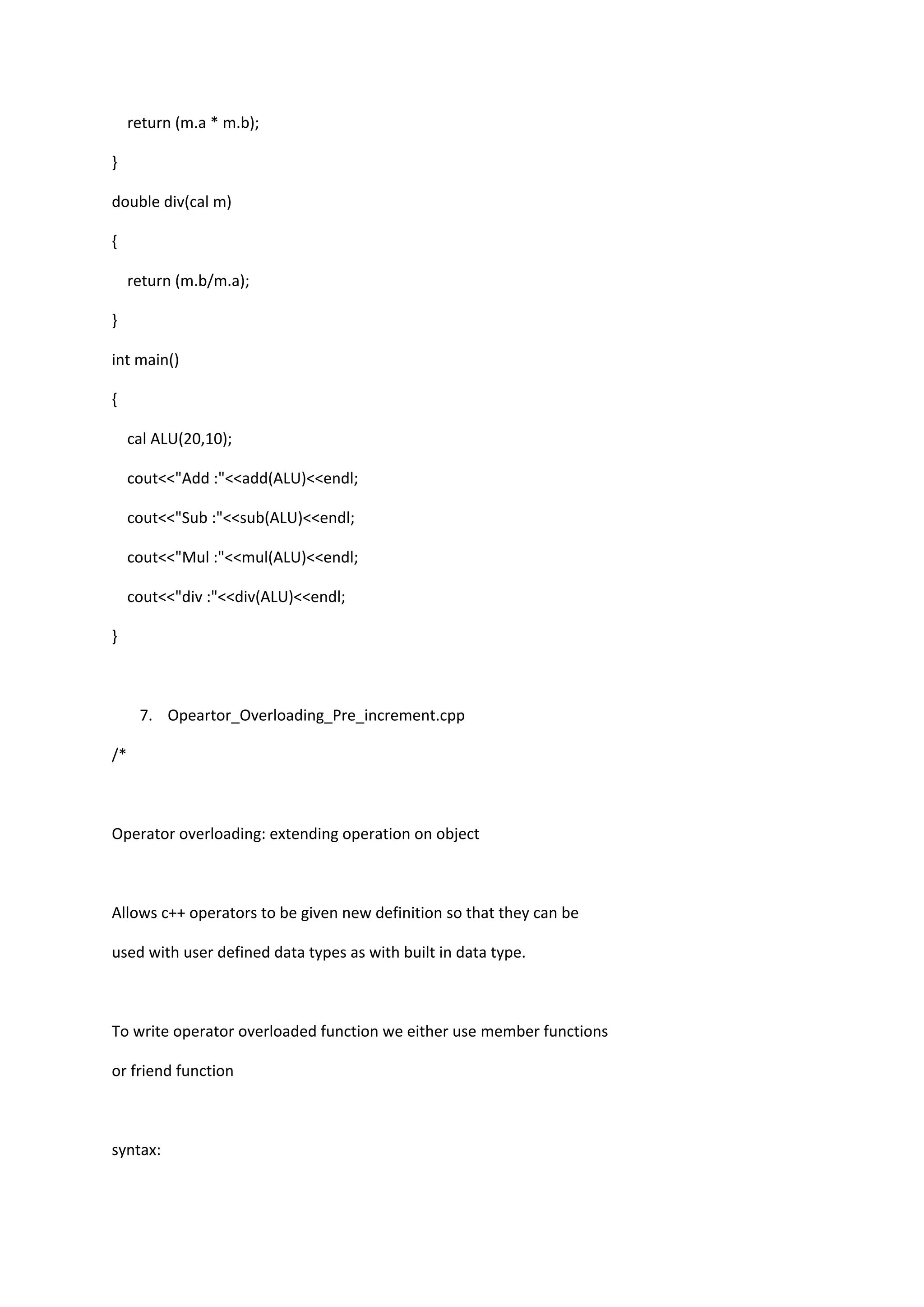 return (m.a * m.b);
}
double div(cal m)
{
return (m.b/m.a);
}
int main()
{
cal ALU(20,10);
cout<<"Add :"<<add(ALU)<<endl;
cout<<"Sub :"<<sub(ALU)<<endl;
cout<<"Mul :"<<mul(ALU)<<endl;
cout<<"div :"<<div(ALU)<<endl;
}
7. Opeartor_Overloading_Pre_increment.cpp
/*
Operator overloading: extending operation on object
Allows c++ operators to be given new definition so that they can be
used with user defined data types as with built in data type.
To write operator overloaded function we either use member functions
or friend function
syntax:
 