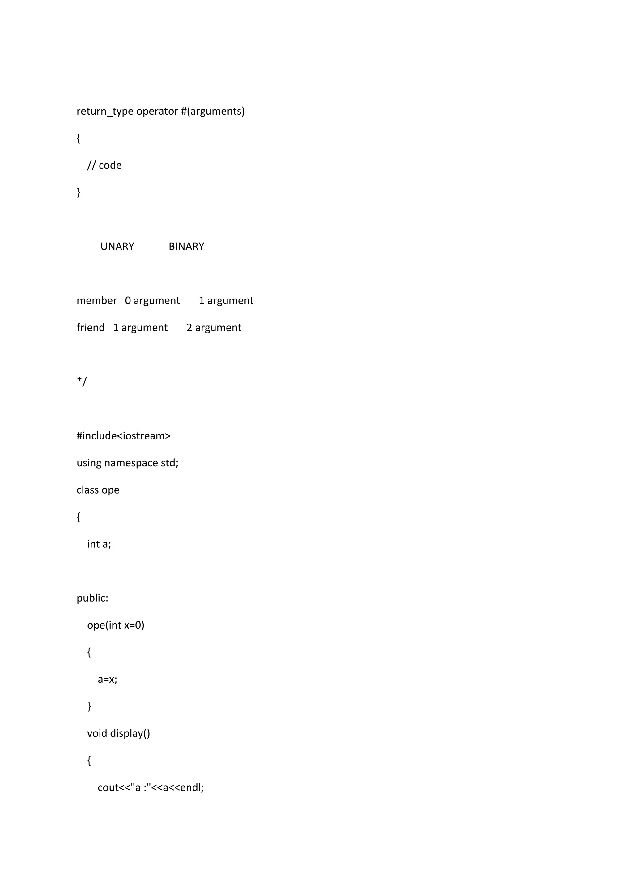 return_type operator #(arguments)
{
// code
}
UNARY BINARY
member 0 argument 1 argument
friend 1 argument 2 argument
*/
#include<iostream>
using namespace std;
class ope
{
int a;
public:
ope(int x=0)
{
a=x;
}
void display()
{
cout<<"a :"<<a<<endl;
 