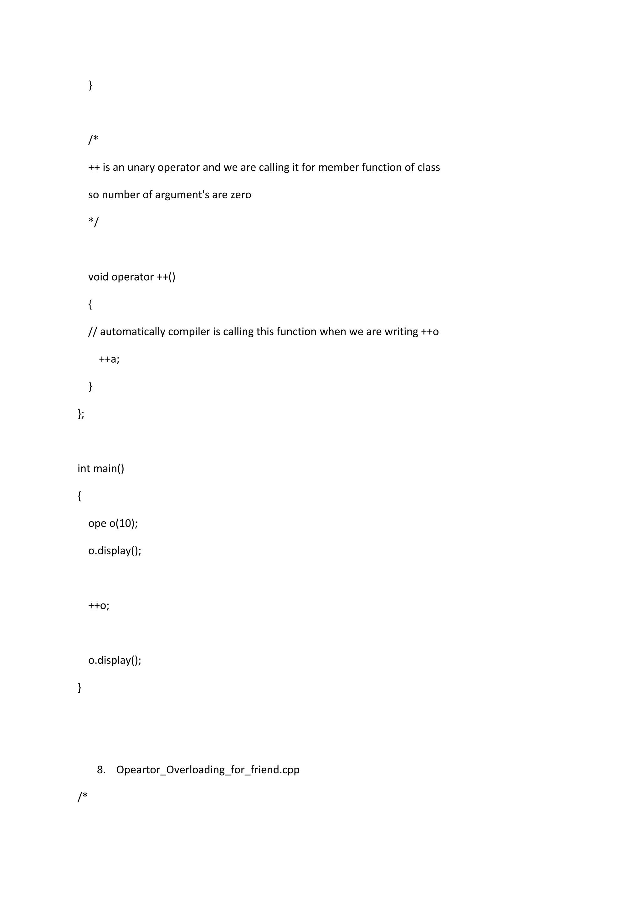 }
/*
++ is an unary operator and we are calling it for member function of class
so number of argument's are zero
*/
void operator ++()
{
// automatically compiler is calling this function when we are writing ++o
++a;
}
};
int main()
{
ope o(10);
o.display();
++o;
o.display();
}
8. Opeartor_Overloading_for_friend.cpp
/*
 