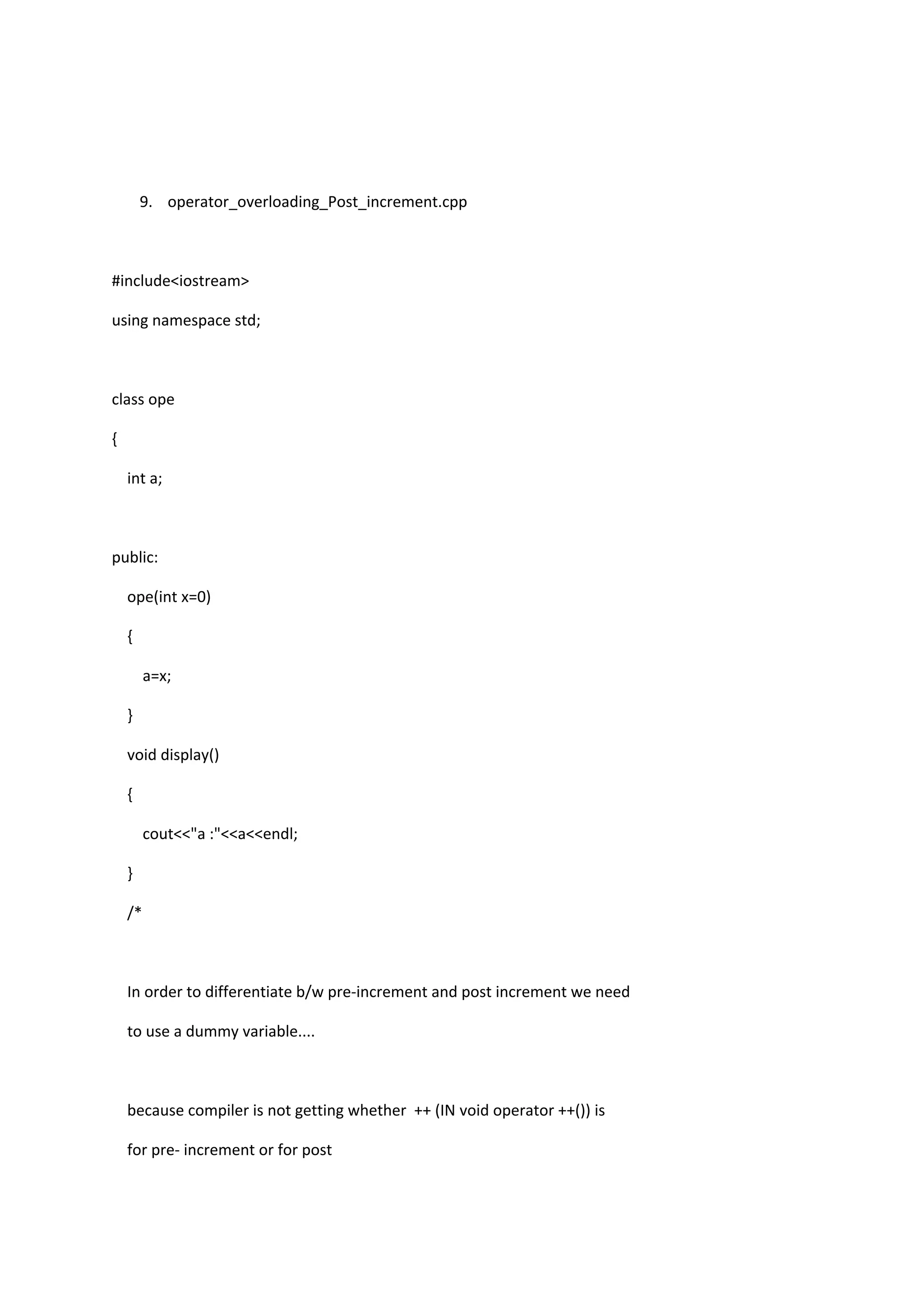 9. operator_overloading_Post_increment.cpp
#include<iostream>
using namespace std;
class ope
{
int a;
public:
ope(int x=0)
{
a=x;
}
void display()
{
cout<<"a :"<<a<<endl;
}
/*
In order to differentiate b/w pre-increment and post increment we need
to use a dummy variable....
because compiler is not getting whether ++ (IN void operator ++()) is
for pre- increment or for post
 