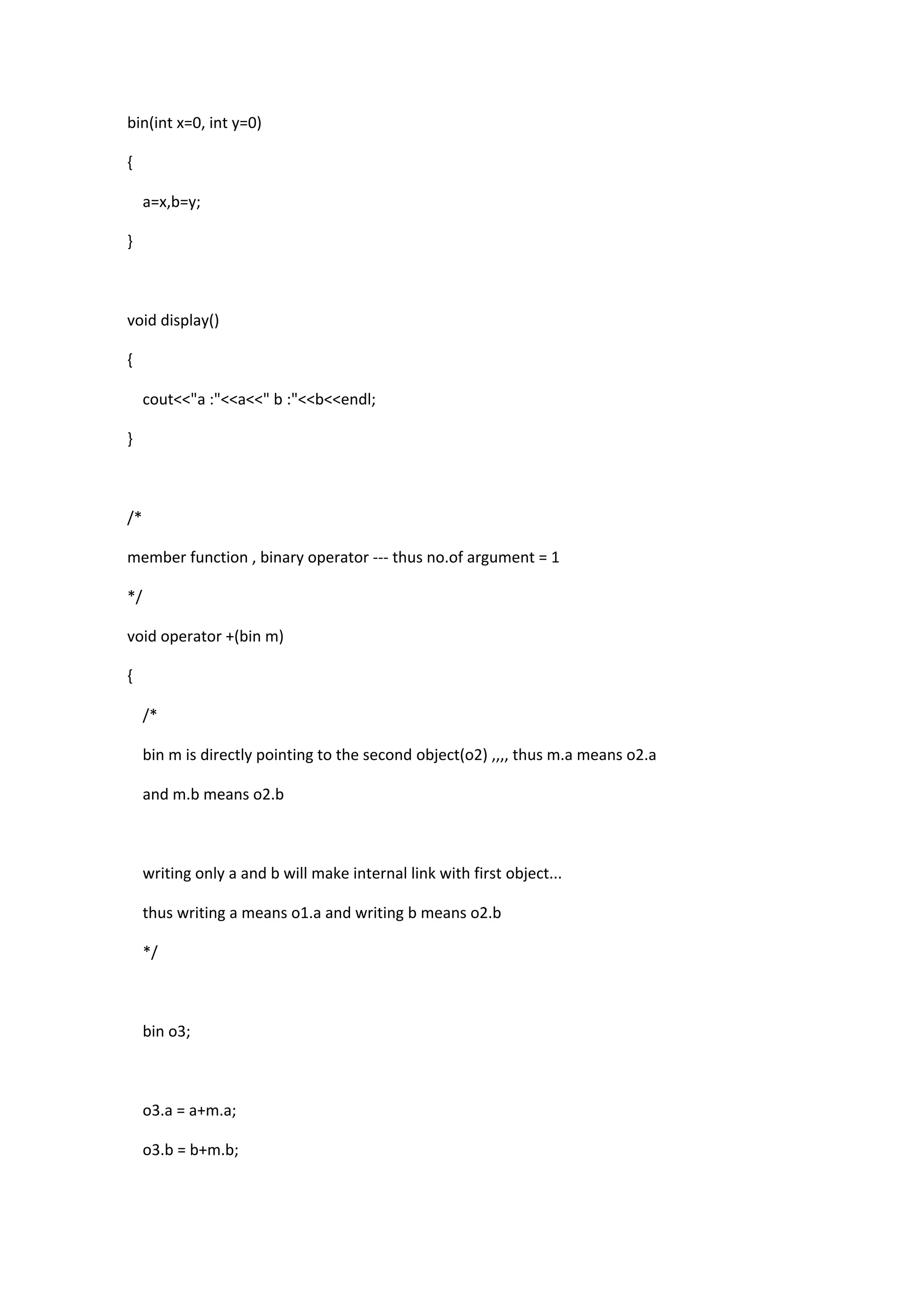 bin(int x=0, int y=0)
{
a=x,b=y;
}
void display()
{
cout<<"a :"<<a<<" b :"<<b<<endl;
}
/*
member function , binary operator --- thus no.of argument = 1
*/
void operator +(bin m)
{
/*
bin m is directly pointing to the second object(o2) ,,,, thus m.a means o2.a
and m.b means o2.b
writing only a and b will make internal link with first object...
thus writing a means o1.a and writing b means o2.b
*/
bin o3;
o3.a = a+m.a;
o3.b = b+m.b;
 