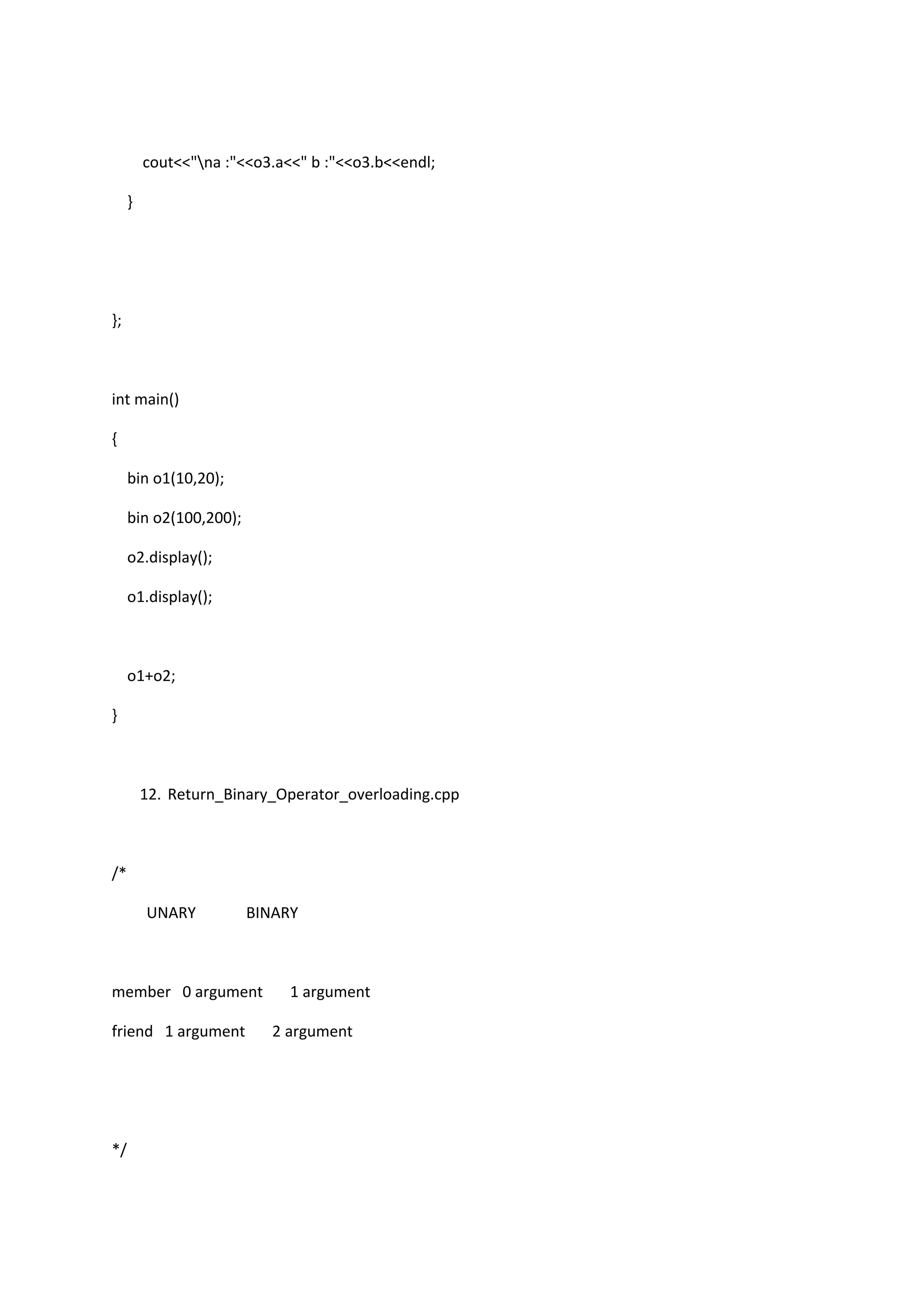 cout<<"na :"<<o3.a<<" b :"<<o3.b<<endl;
}
};
int main()
{
bin o1(10,20);
bin o2(100,200);
o2.display();
o1.display();
o1+o2;
}
12. Return_Binary_Operator_overloading.cpp
/*
UNARY BINARY
member 0 argument 1 argument
friend 1 argument 2 argument
*/
 