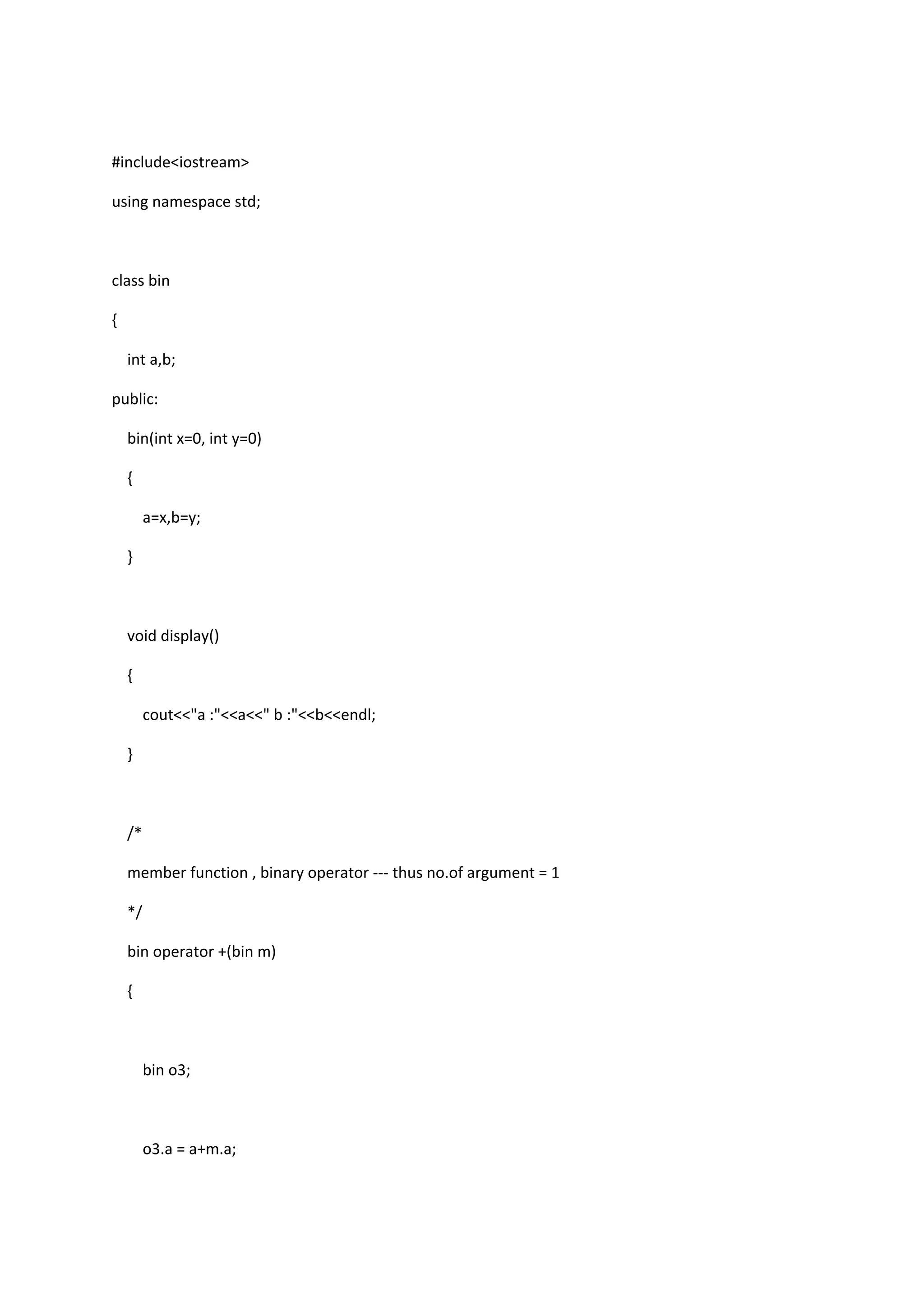 #include<iostream>
using namespace std;
class bin
{
int a,b;
public:
bin(int x=0, int y=0)
{
a=x,b=y;
}
void display()
{
cout<<"a :"<<a<<" b :"<<b<<endl;
}
/*
member function , binary operator --- thus no.of argument = 1
*/
bin operator +(bin m)
{
bin o3;
o3.a = a+m.a;
 