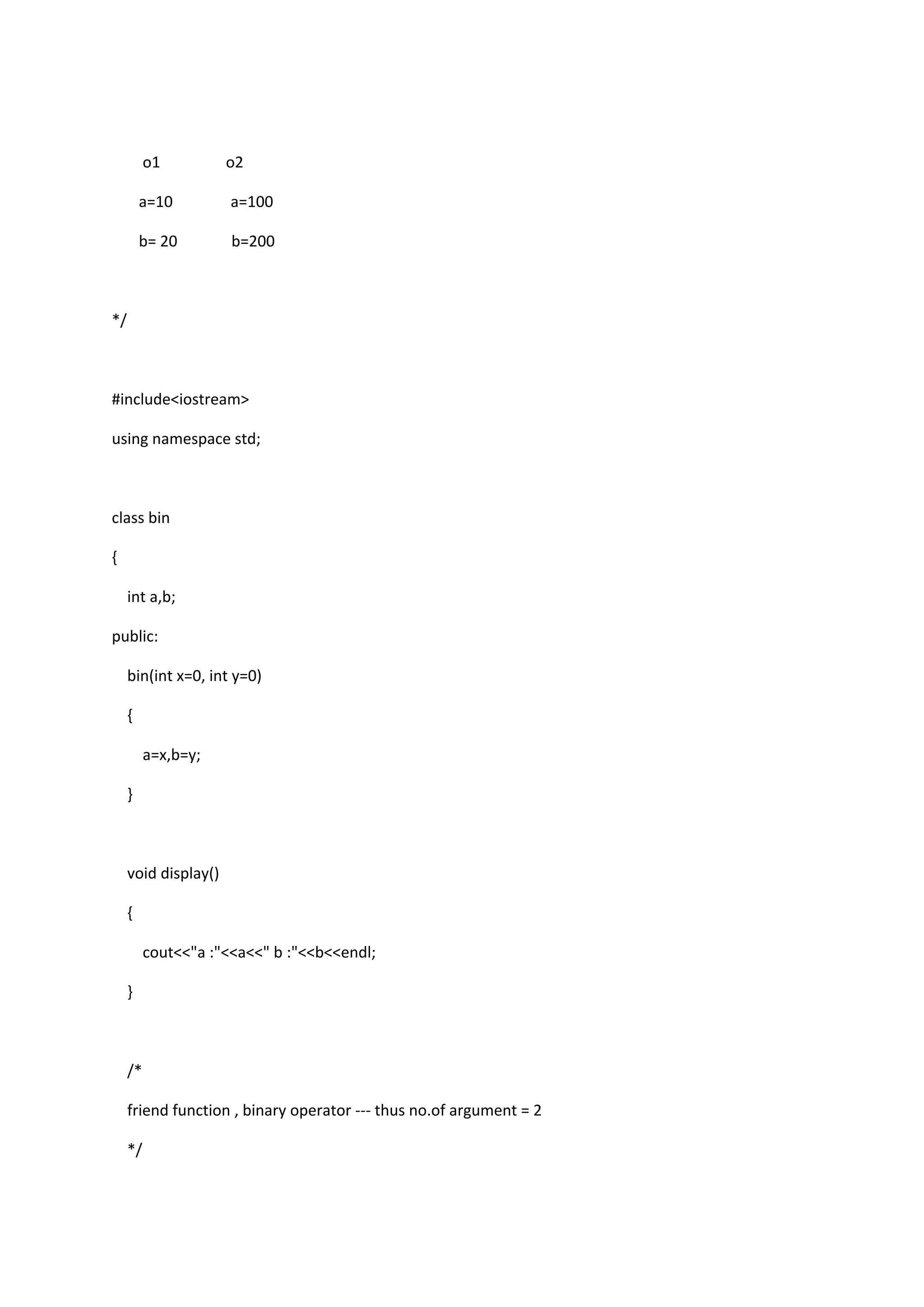 o1 o2
a=10 a=100
b= 20 b=200
*/
#include<iostream>
using namespace std;
class bin
{
int a,b;
public:
bin(int x=0, int y=0)
{
a=x,b=y;
}
void display()
{
cout<<"a :"<<a<<" b :"<<b<<endl;
}
/*
friend function , binary operator --- thus no.of argument = 2
*/
 