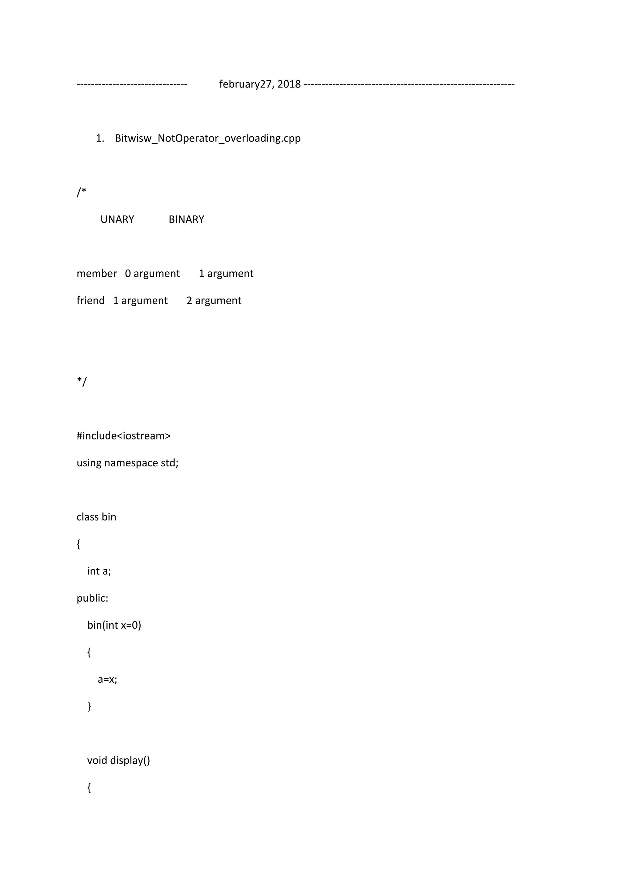 ------------------------------- february27, 2018 -----------------------------------------------------------
1. Bitwisw_NotOperator_overloading.cpp
/*
UNARY BINARY
member 0 argument 1 argument
friend 1 argument 2 argument
*/
#include<iostream>
using namespace std;
class bin
{
int a;
public:
bin(int x=0)
{
a=x;
}
void display()
{
 