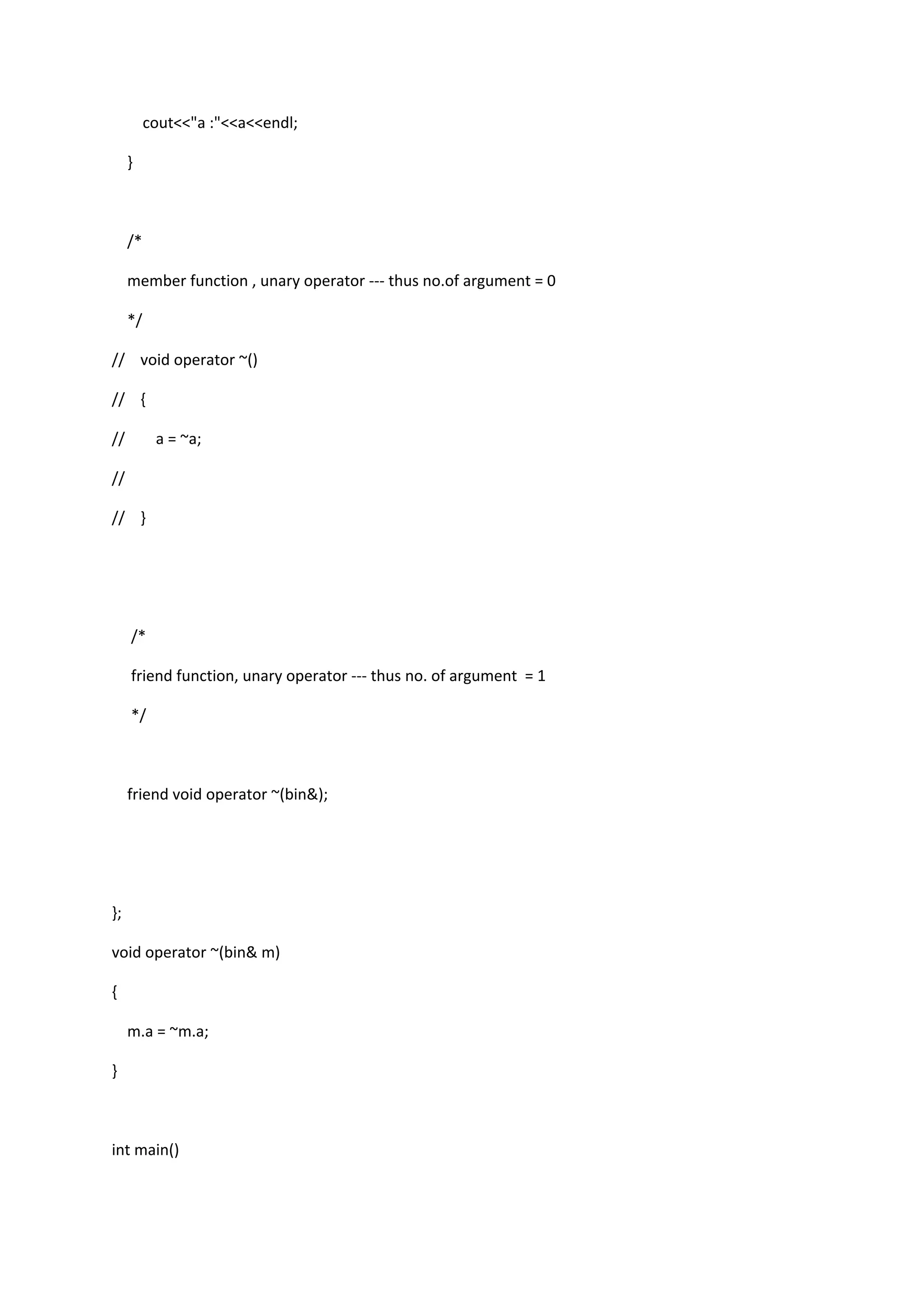 cout<<"a :"<<a<<endl;
}
/*
member function , unary operator --- thus no.of argument = 0
*/
// void operator ~()
// {
// a = ~a;
//
// }
/*
friend function, unary operator --- thus no. of argument = 1
*/
friend void operator ~(bin&);
};
void operator ~(bin& m)
{
m.a = ~m.a;
}
int main()
 