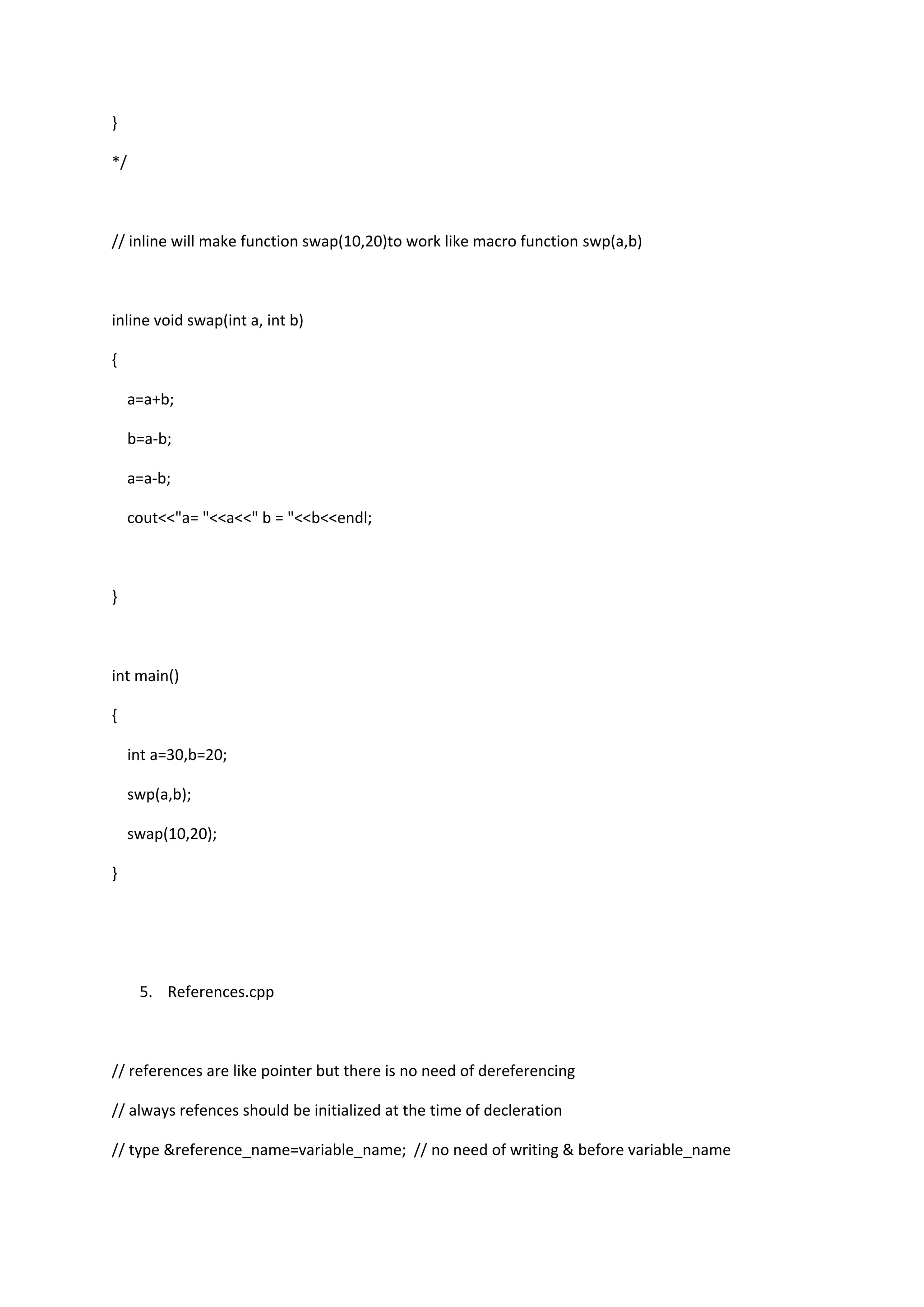 }
*/
// inline will make function swap(10,20)to work like macro function swp(a,b)
inline void swap(int a, int b)
{
a=a+b;
b=a-b;
a=a-b;
cout<<"a= "<<a<<" b = "<<b<<endl;
}
int main()
{
int a=30,b=20;
swp(a,b);
swap(10,20);
}
5. References.cpp
// references are like pointer but there is no need of dereferencing
// always refences should be initialized at the time of decleration
// type &reference_name=variable_name; // no need of writing & before variable_name
 