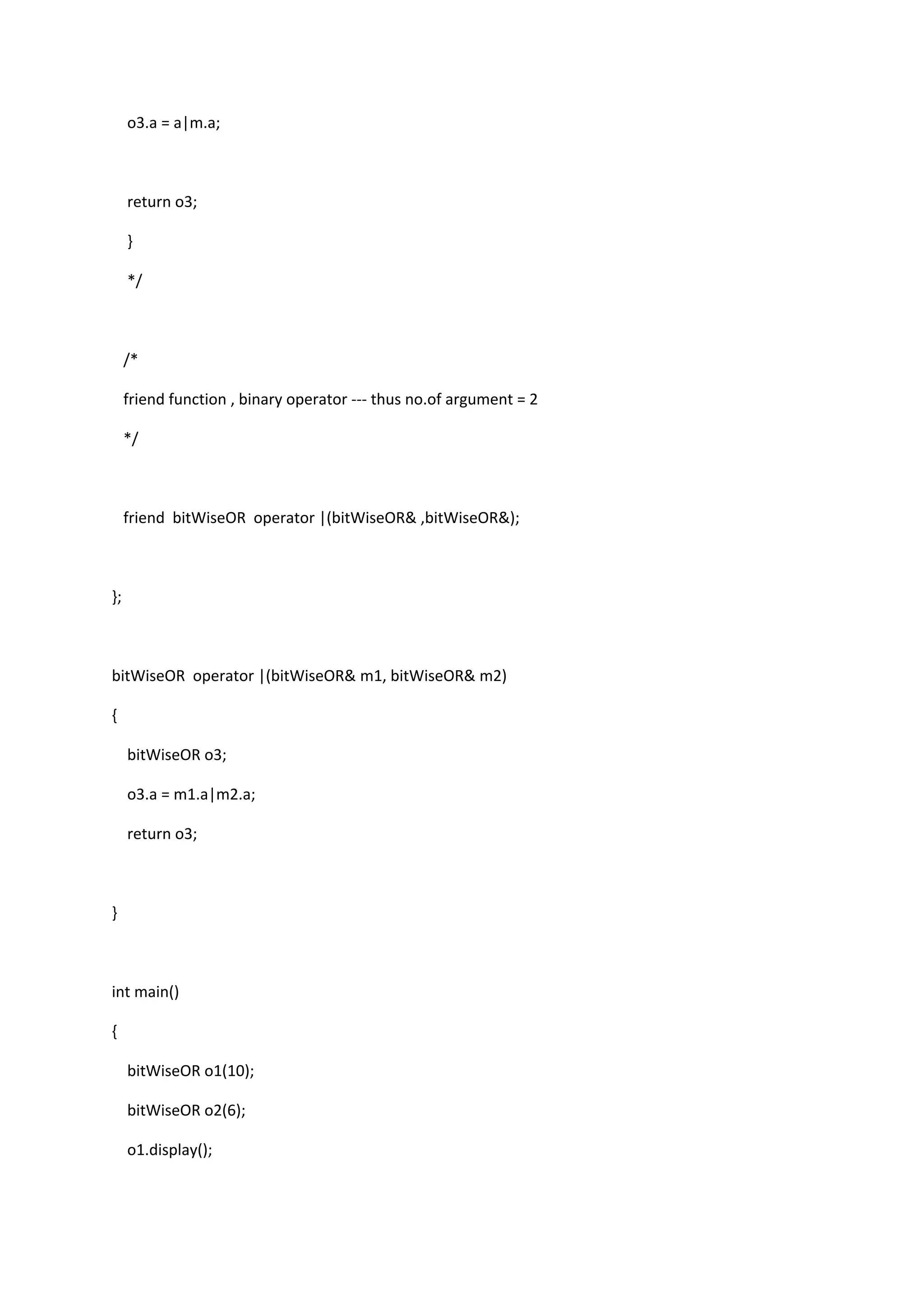 o3.a = a|m.a;
return o3;
}
*/
/*
friend function , binary operator --- thus no.of argument = 2
*/
friend bitWiseOR operator |(bitWiseOR& ,bitWiseOR&);
};
bitWiseOR operator |(bitWiseOR& m1, bitWiseOR& m2)
{
bitWiseOR o3;
o3.a = m1.a|m2.a;
return o3;
}
int main()
{
bitWiseOR o1(10);
bitWiseOR o2(6);
o1.display();
 