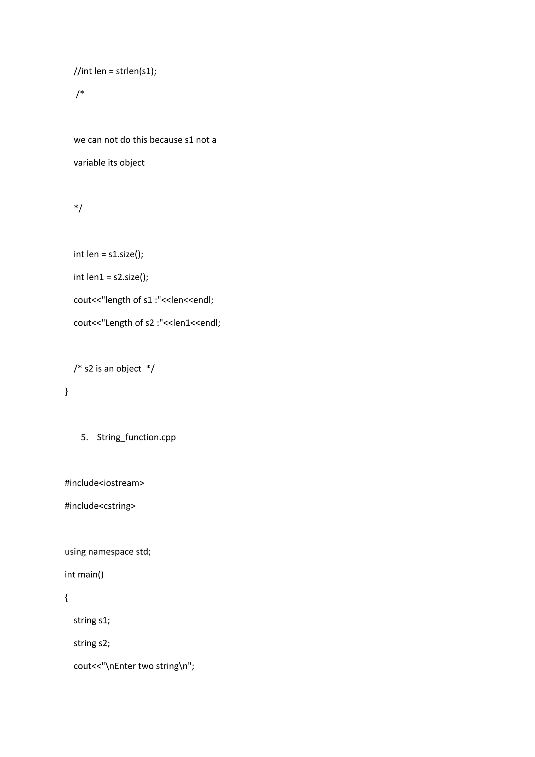 //int len = strlen(s1);
/*
we can not do this because s1 not a
variable its object
*/
int len = s1.size();
int len1 = s2.size();
cout<<"length of s1 :"<<len<<endl;
cout<<"Length of s2 :"<<len1<<endl;
/* s2 is an object */
}
5. String_function.cpp
#include<iostream>
#include<cstring>
using namespace std;
int main()
{
string s1;
string s2;
cout<<"nEnter two stringn";
 