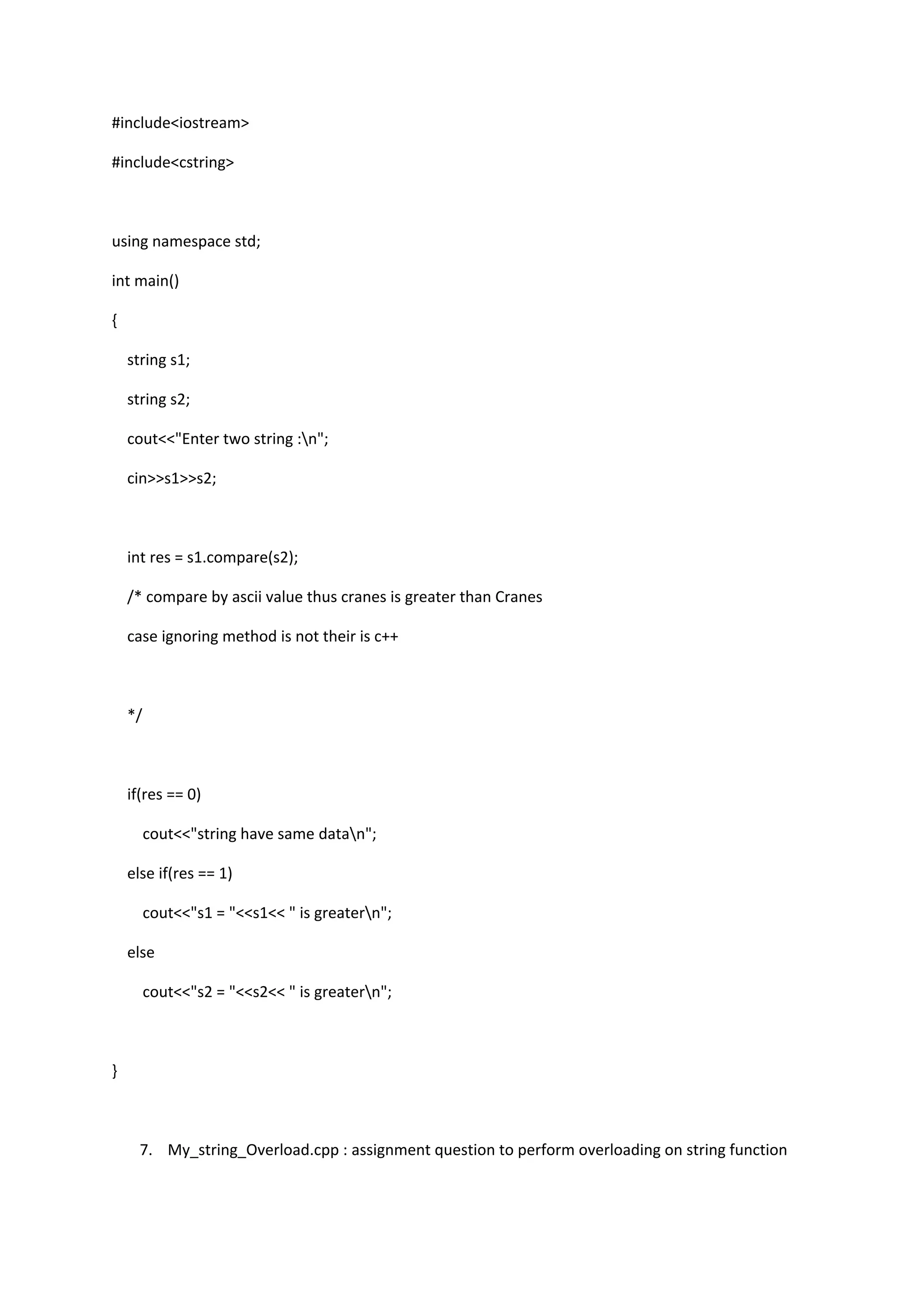 #include<iostream>
#include<cstring>
using namespace std;
int main()
{
string s1;
string s2;
cout<<"Enter two string :n";
cin>>s1>>s2;
int res = s1.compare(s2);
/* compare by ascii value thus cranes is greater than Cranes
case ignoring method is not their is c++
*/
if(res == 0)
cout<<"string have same datan";
else if(res == 1)
cout<<"s1 = "<<s1<< " is greatern";
else
cout<<"s2 = "<<s2<< " is greatern";
}
7. My_string_Overload.cpp : assignment question to perform overloading on string function
 