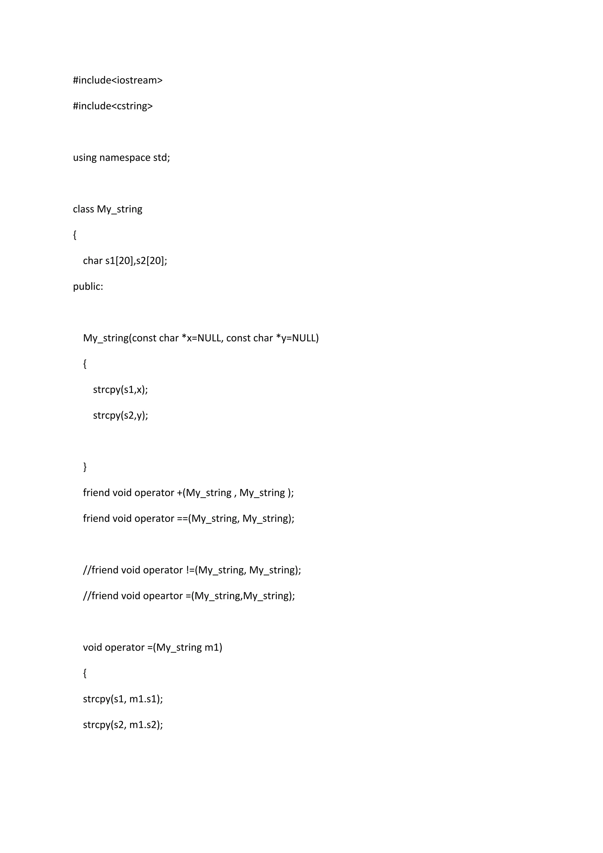 #include<iostream>
#include<cstring>
using namespace std;
class My_string
{
char s1[20],s2[20];
public:
My_string(const char *x=NULL, const char *y=NULL)
{
strcpy(s1,x);
strcpy(s2,y);
}
friend void operator +(My_string , My_string );
friend void operator ==(My_string, My_string);
//friend void operator !=(My_string, My_string);
//friend void opeartor =(My_string,My_string);
void operator =(My_string m1)
{
strcpy(s1, m1.s1);
strcpy(s2, m1.s2);
 