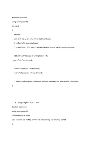 #include<iostream>
using namespace std;
int main()
{
int a=12;
//int &ref =12 // can not point to a constant value
// int &ref; // is also not allowed
// int &ref=NULL; // is also not allowed because NULL = 0 which is constant value
int &ref = a; // no need of writing like ref = &a
cout<<"ref : "<<ref<<endl;
cout<<"a's address :"<<&a<<endl;
cout<<"ref's address : "<<&ref<<endl;
// &a and &ref are giving same value it means memory is not allocated for ref variable
}
6. swapusingREFERENCES.cpp
#include<iostream>
using namespace std;
//void swap(int a, int b)
void swap(int &a, int &b) // here we are declaring and initialing a and b
{
 