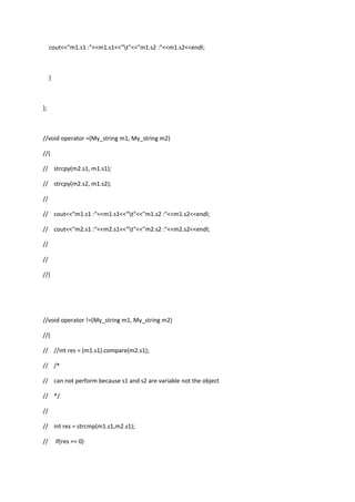 cout<<"m1.s1 :"<<m1.s1<<"t"<<"m1.s2 :"<<m1.s2<<endl;
}
};
//void operator =(My_string m1, My_string m2)
//{
// strcpy(m2.s1, m1.s1);
// strcpy(m2.s2, m1.s2);
//
// cout<<"m1.s1 :"<<m1.s1<<"t"<<"m1.s2 :"<<m1.s2<<endl;
// cout<<"m2.s1 :"<<m2.s1<<"t"<<"m2.s2 :"<<m2.s2<<endl;
//
//
//}
//void operator !=(My_string m1, My_string m2)
//{
// //int res = (m1.s1).compare(m2.s1);
// /*
// can not perform because s1 and s2 are variable not the object
// */
//
// int res = strcmp(m1.s1,m2.s1);
// if(res == 0)
 
