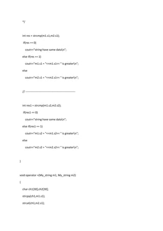 */
int res = strcmp(m1.s1,m2.s1);
if(res == 0)
cout<<"string have same datan";
else if(res == 1)
cout<<"m1.s1 = "<<m1.s1<< " is greatern";
else
cout<<"m2.s1 = "<<m2.s1<< " is greatern";
// ------------------------------------------------------
int res1 = strcmp(m1.s2,m2.s2);
if(res1 == 0)
cout<<"string have same datan";
else if(res1 == 1)
cout<<"m1.s2 = "<<m1.s2<< " is greatern";
else
cout<<"m2.s2 = "<<m2.s2<< " is greatern";
}
void operator +(My_string m1, My_string m2)
{
char ch1[30],ch2[30];
strcpy(ch1,m1.s1);
strcat(ch1,m2.s1);
 