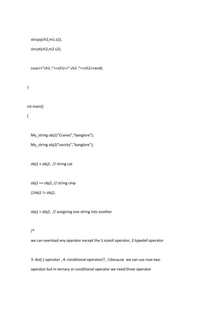 strcpy(ch2,m1.s2);
strcat(ch2,m2.s2);
cout<<"ch1 :"<<ch1<<" ch2 :"<<ch2<<endl;
}
int main()
{
My_string obj1("Cranes","banglore");
My_string obj2("varsity","banglore");
obj1 + obj2; // string cat
obj1 == obj2; // string cmp
//obj1 != obj2;
obj1 = obj2; // assigning one string into another
/*
we can overload any operator except the 1:sizeof operator, 2:typedef operator
3: dot(.) operator , 4: conditional operator(?, :):because we can use max two
operator but in ternary or conditional operator we need three operator
 