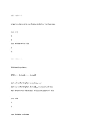 *************
single inheritance: only one class can be derived from base class
class base
{
};
class derived : mode base
{
};
*************
Multilevel Inheritance:
BASE <----- derived1 <------ derived2
derived1 is inheriting from base class,,,, and
derived2 is inheriting from derived1 ,,,, means derived2 class
have data member of both base class as well as derived1 class
class base
{
};
class derived1: mode base
 