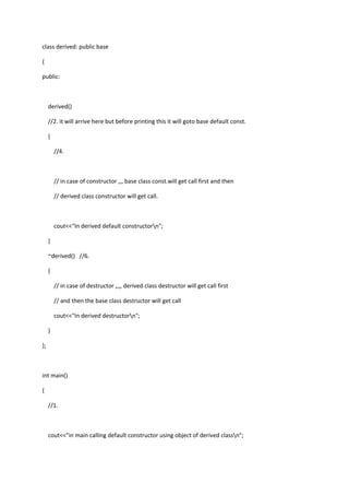 class derived: public base
{
public:
derived()
//2. it will arrive here but before printing this it will goto base default const.
{
//4.
// in case of constructor ,,, base class const.will get call first and then
// derived class constructor will get call.
cout<<"In derived default constructorn";
}
~derived() //6.
{
// in case of destructor ,,,, derived class destructor will get call first
// and then the base class destructor will get call
cout<<"In derived destructorn";
}
};
int main()
{
//1.
cout<<"in main calling default constructor using object of derived classn";
 