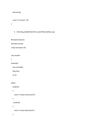 derived obj;
cout<<"In mainn"; //5.
}
3. Inheriting_dataMemberFrom_baseTOderivedClass.cpp
#include<iostream>
#include<cstring>
using namespace std;
class student
{
protected:
char name[20];
float fees;
int id;
public:
student()
{
cout<<"in base constructorn";
}
~student()
{
cout<<"In base destructorn";
}
 