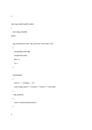 };
class eng_student:public student
{
char collg_name[20];
public:
eng_student(const char* clg, const char* nam, float f, int i)
{
strcpy(collg_name,clg);
strcpy(name,nam);
fees = f;
id = i;
}
void display()
{
cout<<"----- In display -----n";
cout<<collg_name<<" "<<name<<" "<<fees<<" "<<id<<endl;
}
~eng_student()
{
cout<<"in derived destructorn";
}
};
 