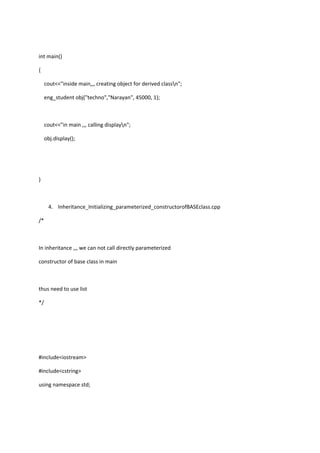 int main()
{
cout<<"inside main,,, creating object for derived classn";
eng_student obj("techno","Narayan", 45000, 1);
cout<<"in main ,,, calling displayn";
obj.display();
}
4. Inheritance_Initializing_parameterized_constructorofBASEclass.cpp
/*
In inheritance ,,, we can not call directly parameterized
constructor of base class in main
thus need to use list
*/
#include<iostream>
#include<cstring>
using namespace std;
 