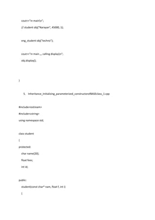 cout<<"in mainn";
// student obj("Narayan", 45000, 1);
eng_student obj("techno");
cout<<"in main ,,, calling displayn";
obj.display();
}
5. Inheritance_Initializing_parameterized_constructorofBASEclass_1.cpp
#include<iostream>
#include<cstring>
using namespace std;
class student
{
protected:
char name[20];
float fees;
int id;
public:
student(const char* nam, float f, int i)
{
 