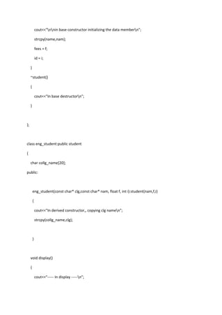 cout<<"nnin base constructor initializing the data membern";
strcpy(name,nam);
fees = f;
id = i;
}
~student()
{
cout<<"In base destructorn";
}
};
class eng_student:public student
{
char collg_name[20];
public:
eng_student(const char* clg,const char* nam, float f, int i):student(nam,f,i)
{
cout<<"In derived constructor,, copying clg namen";
strcpy(collg_name,clg);
}
void display()
{
cout<<"----- In display -----n";
 